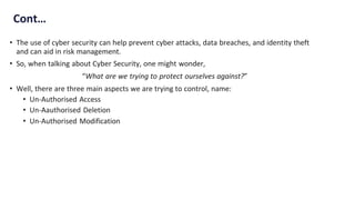 Cont…
• The use of cyber security can help prevent cyber attacks, data breaches, and identity theft
and can aid in risk management.
• So, when talking about Cyber Security, one might wonder,
“What are we trying to protect ourselves against?”
• Well, there are three main aspects we are trying to control, name:
• Un-Authorised Access
• Un-Aauthorised Deletion
• Un-Authorised Modification
 