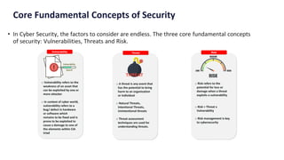 Core Fundamental Concepts of Security
• In Cyber Security, the factors to consider are endless. The three core fundamental concepts
of security: Vulnerabilities, Threats and Risk.
 