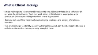 What is Ethical Hacking?
• Ethical hacking is to scan vulnerabilities and to find potential threats on a computer or
network. An ethical hacker finds the weak points or loopholes in a computer, web
application or network and reports them to the organization.
• Carrying out an ethical hack involves duplicating strategies and actions of malicious
attackers.
• This practice helps to identify security vulnerabilities which can then be resolved before a
malicious attacker has the opportunity to exploit them.
 
