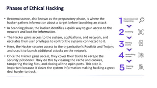 Phases of Ethical Hacking
• Reconnaissance, also known as the preparatory phase, is where the
hacker gathers information about a target before launching an attack
• In Scanning phase, the hacker identifies a quick way to gain access to the
network and look for information.
• The Hacker gains access to the system, applications, and network, and
escalates their user privileges to control the systems connected to it.
• Here, the Hacker secures access to the organization’s Rootkits and Trojans
and uses it to launch additional attacks on the network.
• Once the Hacker gains access, they cover their tracks to escape the
security personnel. They do this by clearing the cache and cookies,
tampering the log files, and closing all the open ports. This step is
important because it clears the system information making hacking a great
deal harder to track.
 
