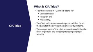 What is CIA Triad?
• The three letters in "CIA triad" stand for
• Confidentiality,
• Integrity, and
• Availability.
• The CIA triad is a common design model that forms
the basis for the development of security systems.
• The components of the triad are considered to be the
most important and fundamental components of
security
CIA Triad
 