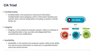 CIA Triad
• Confidentiality
• Confidentiality is the protection of personal information.
Confidentiality means keeping a client’s information between you
and the client, and not telling others including co-workers, friends,
family, etc.
• Integrity
• Integrity, in the context of computer systems, refers to methods of
ensuring that data is real, accurate and safeguarded from
unauthorized user modification.
• Availability
• Availability, in the context of a computer system, refers to the ability
of a user to access information or resources in a specified location
and in the correct format.
 