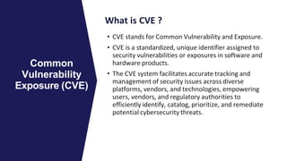 What is CVE ?
• CVE stands for Common Vulnerability and Exposure.
• CVE is a standardized, unique identifier assigned to
security vulnerabilities or exposures in software and
hardware products.
• The CVE system facilitates accurate tracking and
management of security issues across diverse
platforms, vendors, and technologies, empowering
users, vendors, and regulatory authorities to
efficiently identify, catalog, prioritize, and remediate
potential cybersecurity threats.
Common
Vulnerability
Exposure (CVE)
 