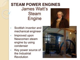 STEAM POWER ENGINES
James Watt’s
Steam
Engine
• Scottish inventor and
mechanical engineer
• Improved upon
Newcomen steam
engine by using
condenser
• Key power source of
the Industrial
Revolution
 