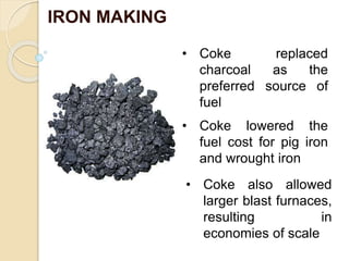 IRON MAKING
• Coke replaced
charcoal as the
preferred source of
fuel
• Coke lowered the
fuel cost for pig iron
and wrought iron
• Coke also allowed
larger blast furnaces,
resulting in
economies of scale
 
