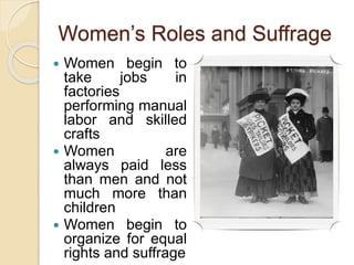 Women’s Roles and Suffrage
 Women begin to
take jobs in
factories
performing manual
labor and skilled
crafts
 Women are
always paid less
than men and not
much more than
children
 Women begin to
organize for equal
rights and suffrage
 