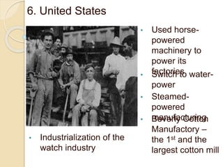 6. United States
• Used horse-
powered
machinery to
power its
factories• Switch to water-
power
• Steamed-
powered
manufacturing• Beverly Cotton
Manufactory –
the 1st and the
largest cotton mill
• Industrialization of the
watch industry
 