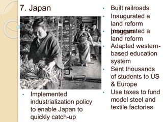 7. Japan • Built railroads
• Inaugurated a
land reform
program• Inaugurated a
land reform
• Adapted western-
based education
system
• Sent thousands
of students to US
& Europe
• Use taxes to fund
model steel and
textile factories
• Implemented
industrialization policy
to enable Japan to
quickly catch-up
 