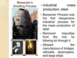 industrial mass-
production; steel
Bessemer’s
Smelting Process
 Bessemer Process was
the first inexpensive
industrial process for
the mass production of
steel
 Removed impurities
from the iron by
blowing air through it
 Allowed the
manufacture of bridges,
railroads, skyscrapers,
and large ships
 