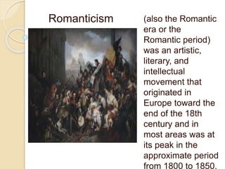 (also the Romantic
era or the
Romantic period)
was an artistic,
literary, and
intellectual
movement that
originated in
Europe toward the
end of the 18th
century and in
most areas was at
its peak in the
approximate period
from 1800 to 1850.
Romanticism
 