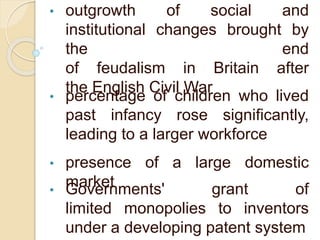 • outgrowth of social and
institutional changes brought by
the end
of feudalism in Britain after
the English Civil War
• percentage of children who lived
past infancy rose significantly,
leading to a larger workforce
• presence of a large domestic
market• Governments' grant of
limited monopolies to inventors
under a developing patent system
 