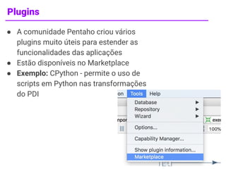Plugins
● A comunidade Pentaho criou vários
plugins muito úteis para estender as
funcionalidades das aplicações
● Estão disponíveis no Marketplace
● Exemplo: CPython - permite o uso de
scripts em Python nas transformações
do PDI
12
 