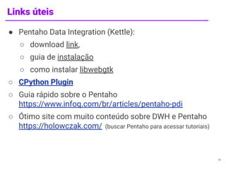 Links úteis
● Pentaho Data Integration (Kettle):
○ download link,
○ guia de instalação
○ como instalar libwebgtk
○ CPython Plugin
○ Guia rápido sobre o Pentaho
https://www.infoq.com/br/articles/pentaho-pdi
○ Ótimo site com muito conteúdo sobre DWH e Pentaho
https://holowczak.com/ (buscar Pentaho para acessar tutoriais)
14
 