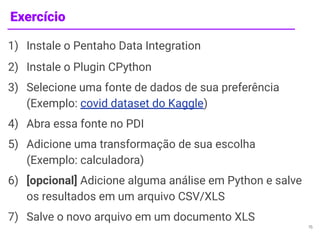 Exercício
1) Instale o Pentaho Data Integration
2) Instale o Plugin CPython
3) Selecione uma fonte de dados de sua preferência
(Exemplo: covid dataset do Kaggle)
4) Abra essa fonte no PDI
5) Adicione uma transformação de sua escolha
(Exemplo: calculadora)
6) [opcional] Adicione alguma análise em Python e salve
os resultados em um arquivo CSV/XLS
7) Salve o novo arquivo em um documento XLS
15
 