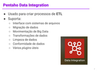 Pentaho Data Integration
● Usado para criar processos de ETL
● Suporta:
○ Interface com sistemas de arquivos
○ Migração de dados
○ Movimentação de Big Data
○ Transformações de dados
○ Limpeza de dados
○ Conformidade de dados
○ Vários plugins úteis
7
 
