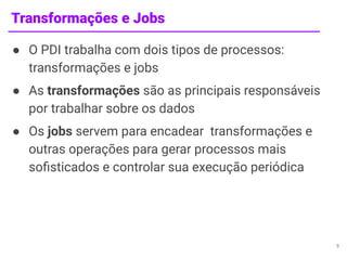 Transformações e Jobs
● O PDI trabalha com dois tipos de processos:
transformações e jobs
● As transformações são as principais responsáveis
por trabalhar sobre os dados
● Os jobs servem para encadear transformações e
outras operações para gerar processos mais
soﬁsticados e controlar sua execução periódica
9
 