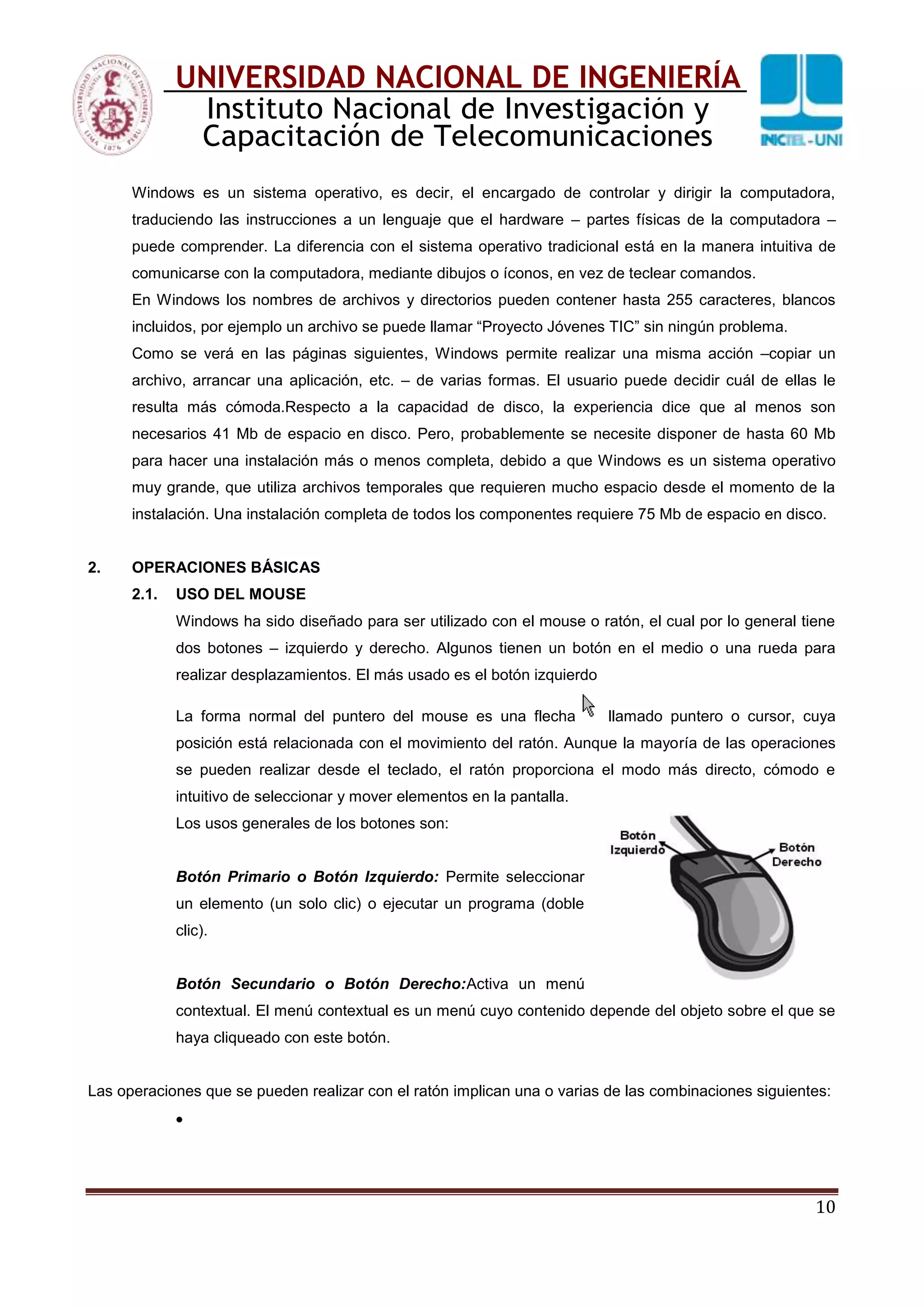 10
UNIVERSIDAD NACIONAL DE INGENIERÍA
Instituto Nacional de Investigación y
Capacitación de Telecomunicaciones
Windows es un sistema operativo, es decir, el encargado de controlar y dirigir la computadora,
traduciendo las instrucciones a un lenguaje que el hardware – partes físicas de la computadora –
puede comprender. La diferencia con el sistema operativo tradicional está en la manera intuitiva de
comunicarse con la computadora, mediante dibujos o íconos, en vez de teclear comandos.
En Windows los nombres de archivos y directorios pueden contener hasta 255 caracteres, blancos
incluidos, por ejemplo un archivo se puede llamar “Proyecto Jóvenes TIC” sin ningún problema.
Como se verá en las páginas siguientes, Windows permite realizar una misma acción –copiar un
archivo, arrancar una aplicación, etc. – de varias formas. El usuario puede decidir cuál de ellas le
resulta más cómoda.Respecto a la capacidad de disco, la experiencia dice que al menos son
necesarios 41 Mb de espacio en disco. Pero, probablemente se necesite disponer de hasta 60 Mb
para hacer una instalación más o menos completa, debido a que Windows es un sistema operativo
muy grande, que utiliza archivos temporales que requieren mucho espacio desde el momento de la
instalación. Una instalación completa de todos los componentes requiere 75 Mb de espacio en disco.
2. OPERACIONES BÁSICAS
2.1. USO DEL MOUSE
Windows ha sido diseñado para ser utilizado con el mouse o ratón, el cual por lo general tiene
dos botones – izquierdo y derecho. Algunos tienen un botón en el medio o una rueda para
realizar desplazamientos. El más usado es el botón izquierdo
La forma normal del puntero del mouse es una flecha llamado puntero o cursor, cuya
posición está relacionada con el movimiento del ratón. Aunque la mayoría de las operaciones
se pueden realizar desde el teclado, el ratón proporciona el modo más directo, cómodo e
intuitivo de seleccionar y mover elementos en la pantalla.
Los usos generales de los botones son:
Botón Primario o Botón Izquierdo: Permite seleccionar
un elemento (un solo clic) o ejecutar un programa (doble
clic).
Botón Secundario o Botón Derecho:Activa un menú
contextual. El menú contextual es un menú cuyo contenido depende del objeto sobre el que se
haya cliqueado con este botón.
Las operaciones que se pueden realizar con el ratón implican una o varias de las combinaciones siguientes:
 