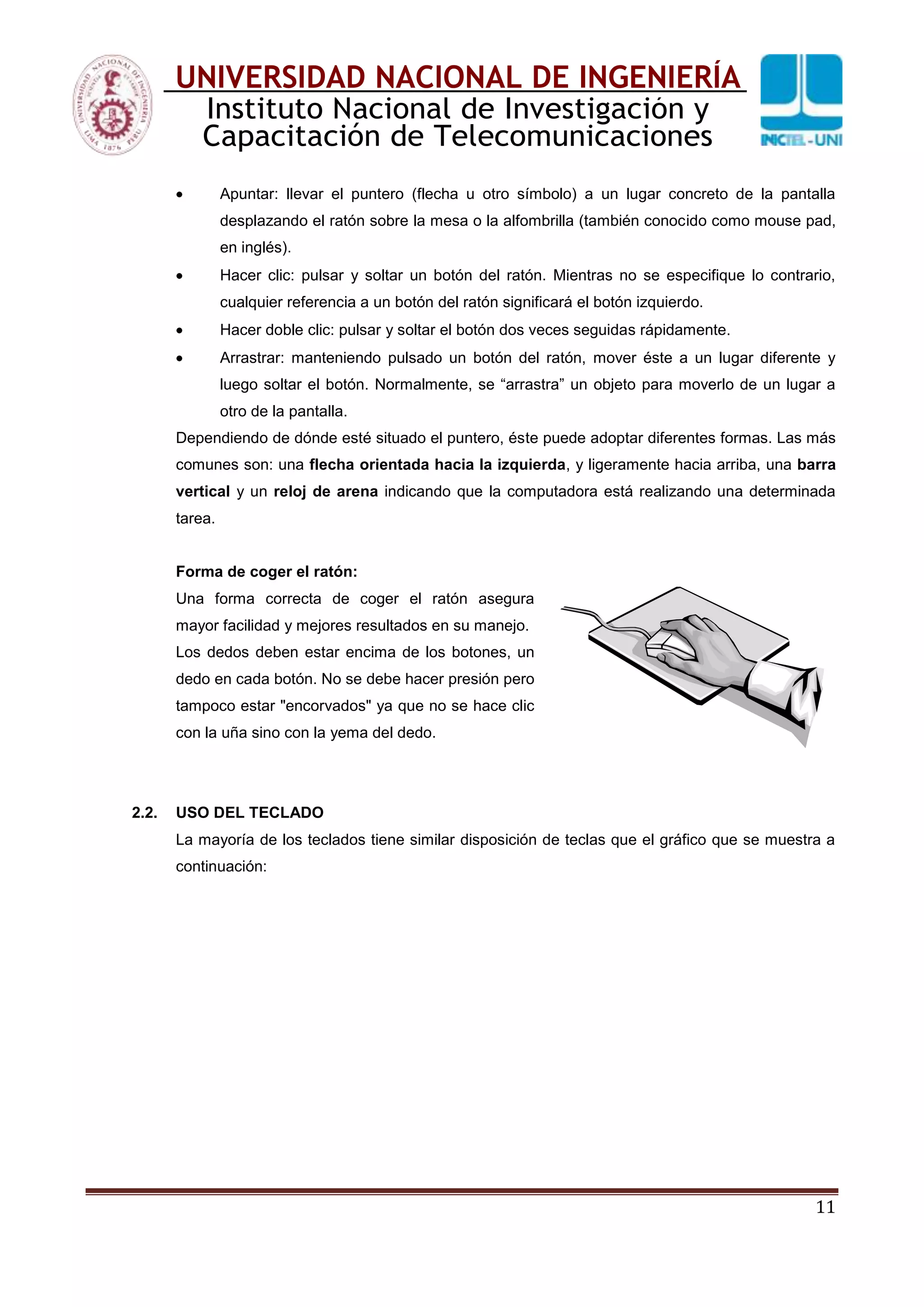11
UNIVERSIDAD NACIONAL DE INGENIERÍA
Instituto Nacional de Investigación y
Capacitación de Telecomunicaciones
Apuntar: llevar el puntero (flecha u otro símbolo) a un lugar concreto de la pantalla
desplazando el ratón sobre la mesa o la alfombrilla (también conocido como mouse pad,
en inglés).
Hacer clic: pulsar y soltar un botón del ratón. Mientras no se especifique lo contrario,
cualquier referencia a un botón del ratón significará el botón izquierdo.
Hacer doble clic: pulsar y soltar el botón dos veces seguidas rápidamente.
Arrastrar: manteniendo pulsado un botón del ratón, mover éste a un lugar diferente y
luego soltar el botón. Normalmente, se “arrastra” un objeto para moverlo de un lugar a
otro de la pantalla.
Dependiendo de dónde esté situado el puntero, éste puede adoptar diferentes formas. Las más
comunes son: una flecha orientada hacia la izquierda, y ligeramente hacia arriba, una barra
vertical y un reloj de arena indicando que la computadora está realizando una determinada
tarea.
Forma de coger el ratón:
Una forma correcta de coger el ratón asegura
mayor facilidad y mejores resultados en su manejo.
Los dedos deben estar encima de los botones, un
dedo en cada botón. No se debe hacer presión pero
tampoco estar "encorvados" ya que no se hace clic
con la uña sino con la yema del dedo.
2.2. USO DEL TECLADO
La mayoría de los teclados tiene similar disposición de teclas que el gráfico que se muestra a
continuación:
 
