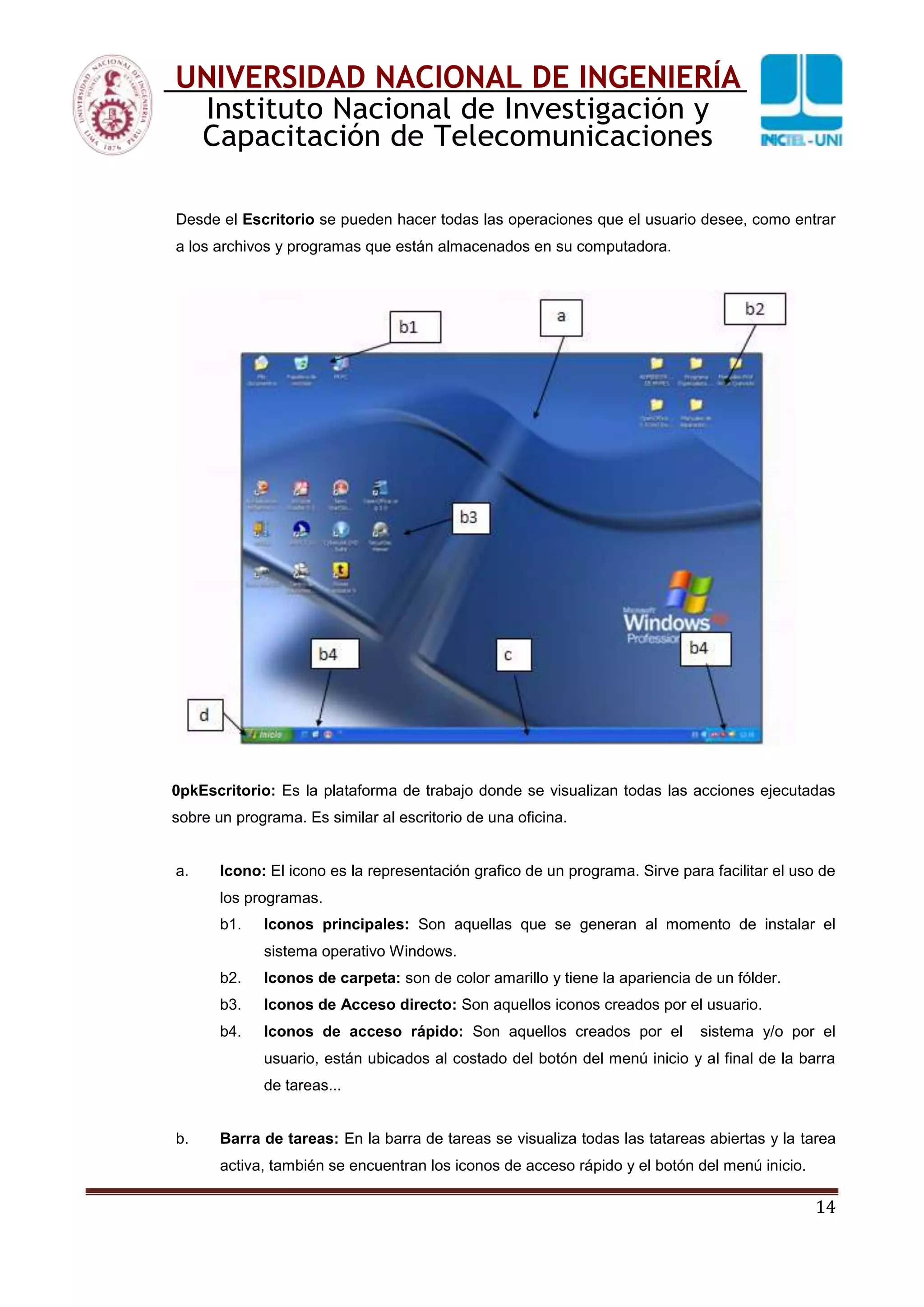 14
UNIVERSIDAD NACIONAL DE INGENIERÍA
Instituto Nacional de Investigación y
Capacitación de Telecomunicaciones
Desde el Escritorio se pueden hacer todas las operaciones que el usuario desee, como entrar
a los archivos y programas que están almacenados en su computadora.
0pkEscritorio: Es la plataforma de trabajo donde se visualizan todas las acciones ejecutadas
sobre un programa. Es similar al escritorio de una oficina.
a. Icono: El icono es la representación grafico de un programa. Sirve para facilitar el uso de
los programas.
b1. Iconos principales: Son aquellas que se generan al momento de instalar el
sistema operativo Windows.
b2. Iconos de carpeta: son de color amarillo y tiene la apariencia de un fólder.
b3. Iconos de Acceso directo: Son aquellos iconos creados por el usuario.
b4. Iconos de acceso rápido: Son aquellos creados por el sistema y/o por el
usuario, están ubicados al costado del botón del menú inicio y al final de la barra
de tareas...
b. Barra de tareas: En la barra de tareas se visualiza todas las tatareas abiertas y la tarea
activa, también se encuentran los iconos de acceso rápido y el botón del menú inicio.
 