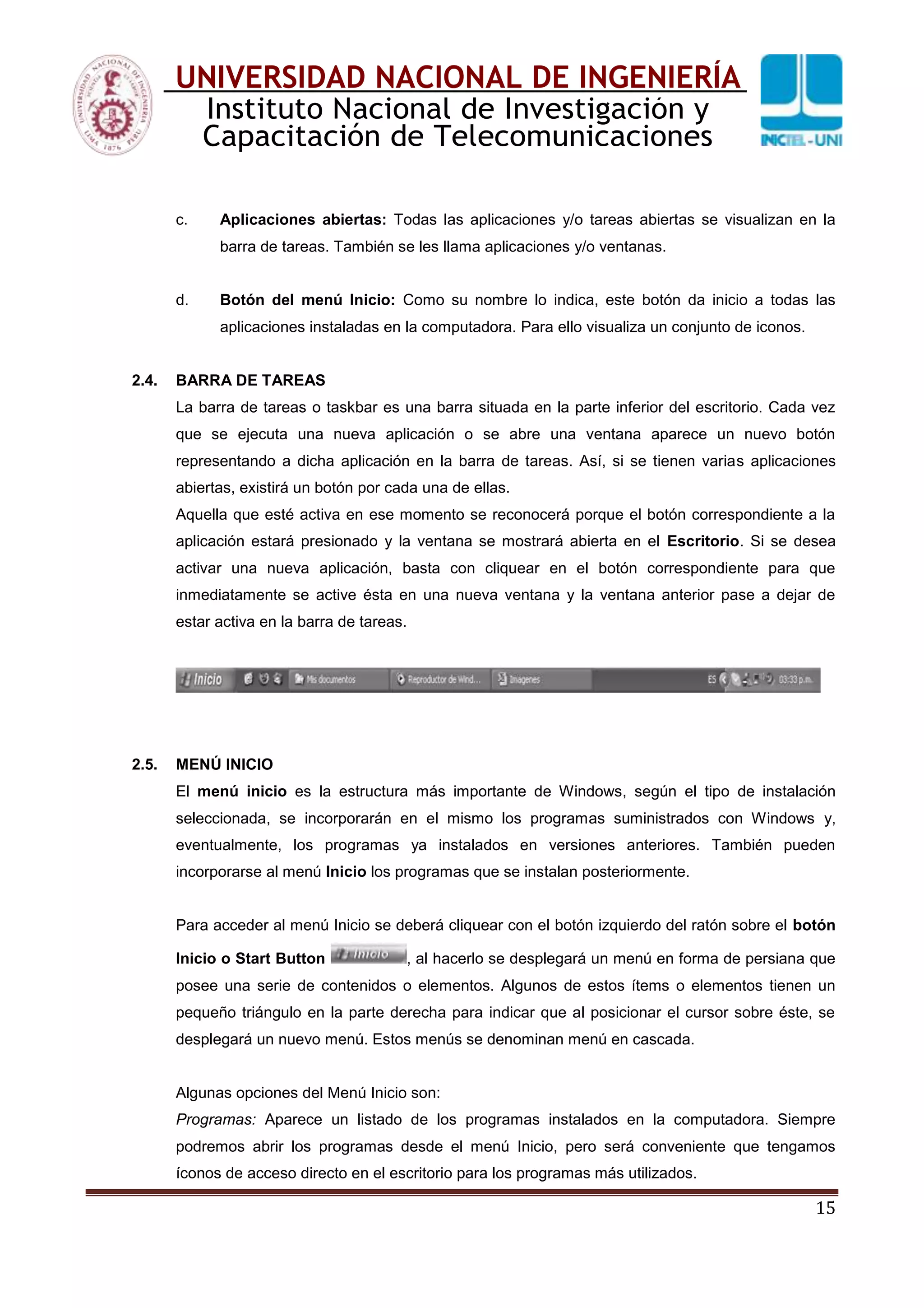 15
UNIVERSIDAD NACIONAL DE INGENIERÍA
Instituto Nacional de Investigación y
Capacitación de Telecomunicaciones
c. Aplicaciones abiertas: Todas las aplicaciones y/o tareas abiertas se visualizan en la
barra de tareas. También se les llama aplicaciones y/o ventanas.
d. Botón del menú Inicio: Como su nombre lo indica, este botón da inicio a todas las
aplicaciones instaladas en la computadora. Para ello visualiza un conjunto de iconos.
2.4. BARRA DE TAREAS
La barra de tareas o taskbar es una barra situada en la parte inferior del escritorio. Cada vez
que se ejecuta una nueva aplicación o se abre una ventana aparece un nuevo botón
representando a dicha aplicación en la barra de tareas. Así, si se tienen varias aplicaciones
abiertas, existirá un botón por cada una de ellas.
Aquella que esté activa en ese momento se reconocerá porque el botón correspondiente a la
aplicación estará presionado y la ventana se mostrará abierta en el Escritorio. Si se desea
activar una nueva aplicación, basta con cliquear en el botón correspondiente para que
inmediatamente se active ésta en una nueva ventana y la ventana anterior pase a dejar de
estar activa en la barra de tareas.
2.5. MENÚ INICIO
El menú inicio es la estructura más importante de Windows, según el tipo de instalación
seleccionada, se incorporarán en el mismo los programas suministrados con Windows y,
eventualmente, los programas ya instalados en versiones anteriores. También pueden
incorporarse al menú Inicio los programas que se instalan posteriormente.
Para acceder al menú Inicio se deberá cliquear con el botón izquierdo del ratón sobre el botón
Inicio o Start Button , al hacerlo se desplegará un menú en forma de persiana que
posee una serie de contenidos o elementos. Algunos de estos ítems o elementos tienen un
pequeño triángulo en la parte derecha para indicar que al posicionar el cursor sobre éste, se
desplegará un nuevo menú. Estos menús se denominan menú en cascada.
Algunas opciones del Menú Inicio son:
Programas: Aparece un listado de los programas instalados en la computadora. Siempre
podremos abrir los programas desde el menú Inicio, pero será conveniente que tengamos
íconos de acceso directo en el escritorio para los programas más utilizados.
 