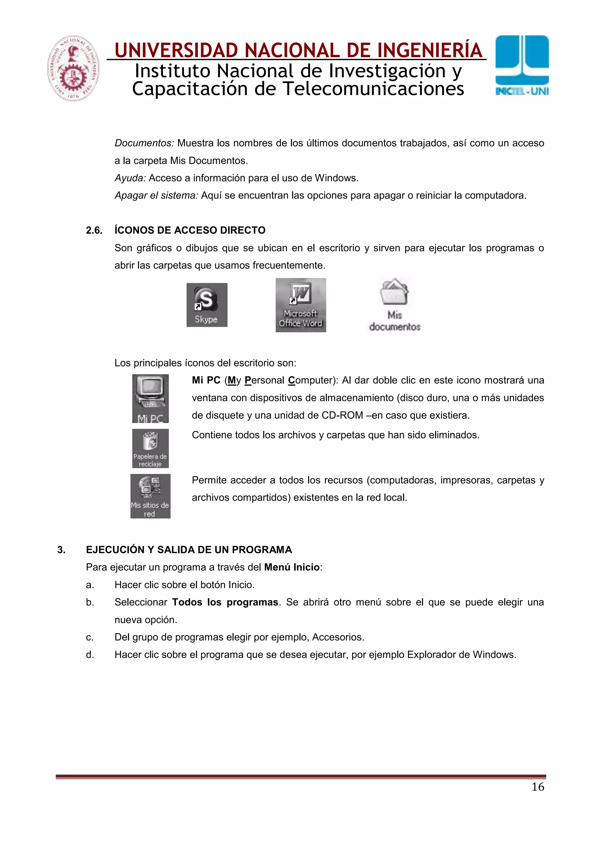 16
UNIVERSIDAD NACIONAL DE INGENIERÍA
Instituto Nacional de Investigación y
Capacitación de Telecomunicaciones
Documentos: Muestra los nombres de los últimos documentos trabajados, así como un acceso
a la carpeta Mis Documentos.
Ayuda: Acceso a información para el uso de Windows.
Apagar el sistema: Aquí se encuentran las opciones para apagar o reiniciar la computadora.
2.6. ÍCONOS DE ACCESO DIRECTO
Son gráficos o dibujos que se ubican en el escritorio y sirven para ejecutar los programas o
abrir las carpetas que usamos frecuentemente.
Los principales íconos del escritorio son:
Mi PC (My Personal Computer): Al dar doble clic en este icono mostrará una
ventana con dispositivos de almacenamiento (disco duro, una o más unidades
de disquete y una unidad de CD-ROM –en caso que existiera.
Contiene todos los archivos y carpetas que han sido eliminados.
Permite acceder a todos los recursos (computadoras, impresoras, carpetas y
archivos compartidos) existentes en la red local.
3. EJECUCIÓN Y SALIDA DE UN PROGRAMA
Para ejecutar un programa a través del Menú Inicio:
a. Hacer clic sobre el botón Inicio.
b. Seleccionar Todos los programas. Se abrirá otro menú sobre el que se puede elegir una
nueva opción.
c. Del grupo de programas elegir por ejemplo, Accesorios.
d. Hacer clic sobre el programa que se desea ejecutar, por ejemplo Explorador de Windows.
 