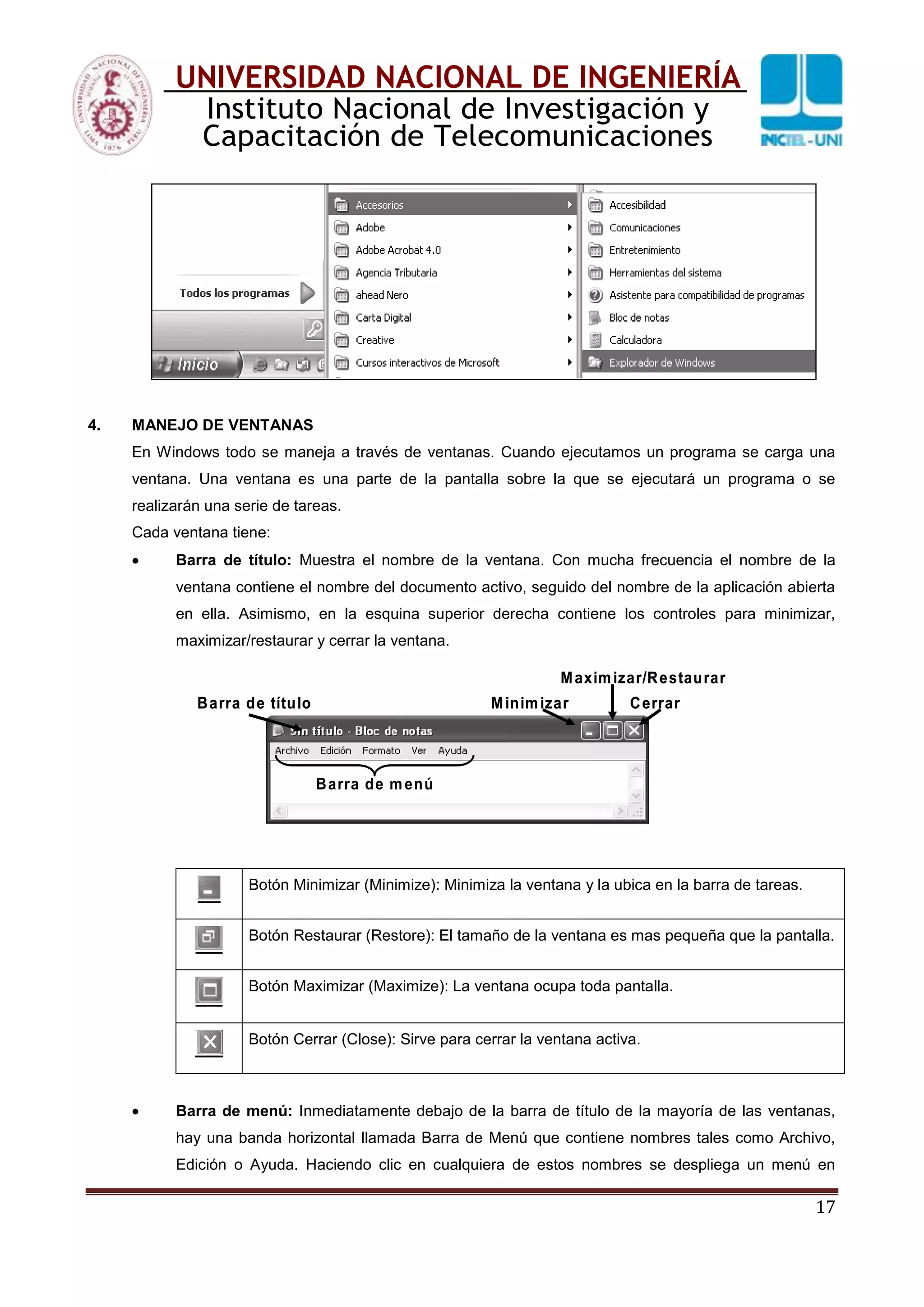 17
UNIVERSIDAD NACIONAL DE INGENIERÍA
Instituto Nacional de Investigación y
Capacitación de Telecomunicaciones
4. MANEJO DE VENTANAS
En Windows todo se maneja a través de ventanas. Cuando ejecutamos un programa se carga una
ventana. Una ventana es una parte de la pantalla sobre la que se ejecutará un programa o se
realizarán una serie de tareas.
Cada ventana tiene:
Barra de título: Muestra el nombre de la ventana. Con mucha frecuencia el nombre de la
ventana contiene el nombre del documento activo, seguido del nombre de la aplicación abierta
en ella. Asimismo, en la esquina superior derecha contiene los controles para minimizar,
maximizar/restaurar y cerrar la ventana.
Barra de título Minimizar
Maximizar/Restaurar
Cerrar
Barra de menú
Barra de título Minimizar
Maximizar/Restaurar
Cerrar
Barra de menú
Botón Minimizar (Minimize): Minimiza la ventana y la ubica en la barra de tareas.
Botón Restaurar (Restore): El tamaño de la ventana es mas pequeña que la pantalla.
Botón Maximizar (Maximize): La ventana ocupa toda pantalla.
Botón Cerrar (Close): Sirve para cerrar la ventana activa.
Barra de menú: Inmediatamente debajo de la barra de título de la mayoría de las ventanas,
hay una banda horizontal llamada Barra de Menú que contiene nombres tales como Archivo,
Edición o Ayuda. Haciendo clic en cualquiera de estos nombres se despliega un menú en
 