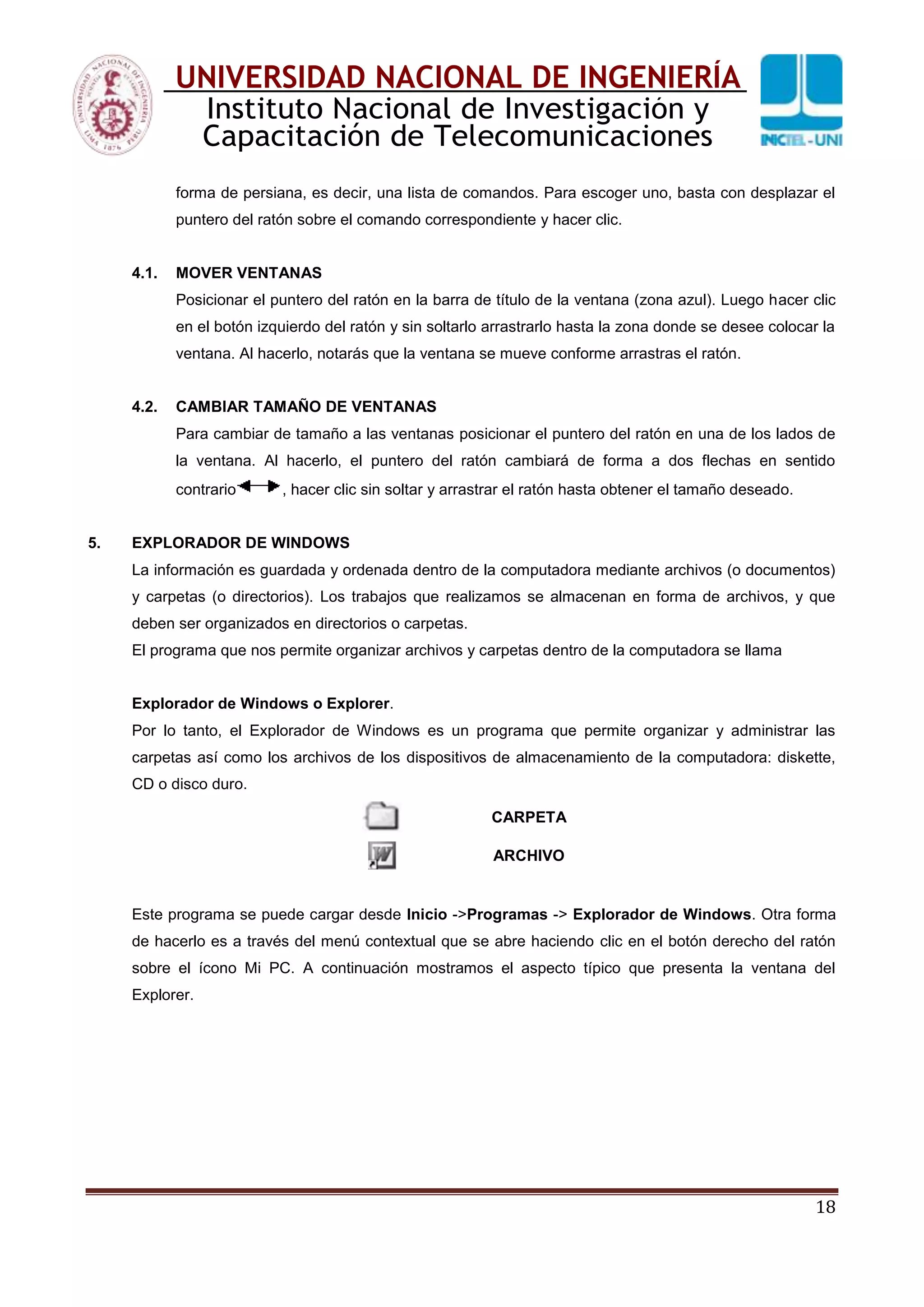 18
UNIVERSIDAD NACIONAL DE INGENIERÍA
Instituto Nacional de Investigación y
Capacitación de Telecomunicaciones
forma de persiana, es decir, una lista de comandos. Para escoger uno, basta con desplazar el
puntero del ratón sobre el comando correspondiente y hacer clic.
4.1. MOVER VENTANAS
Posicionar el puntero del ratón en la barra de título de la ventana (zona azul). Luego hacer clic
en el botón izquierdo del ratón y sin soltarlo arrastrarlo hasta la zona donde se desee colocar la
ventana. Al hacerlo, notarás que la ventana se mueve conforme arrastras el ratón.
4.2. CAMBIAR TAMAÑO DE VENTANAS
Para cambiar de tamaño a las ventanas posicionar el puntero del ratón en una de los lados de
la ventana. Al hacerlo, el puntero del ratón cambiará de forma a dos flechas en sentido
contrario , hacer clic sin soltar y arrastrar el ratón hasta obtener el tamaño deseado.
5. EXPLORADOR DE WINDOWS
La información es guardada y ordenada dentro de la computadora mediante archivos (o documentos)
y carpetas (o directorios). Los trabajos que realizamos se almacenan en forma de archivos, y que
deben ser organizados en directorios o carpetas.
El programa que nos permite organizar archivos y carpetas dentro de la computadora se llama
Explorador de Windows o Explorer.
Por lo tanto, el Explorador de Windows es un programa que permite organizar y administrar las
carpetas así como los archivos de los dispositivos de almacenamiento de la computadora: diskette,
CD o disco duro.
CARPETA
ARCHIVO
Este programa se puede cargar desde Inicio ->Programas -> Explorador de Windows. Otra forma
de hacerlo es a través del menú contextual que se abre haciendo clic en el botón derecho del ratón
sobre el ícono Mi PC. A continuación mostramos el aspecto típico que presenta la ventana del
Explorer.
 