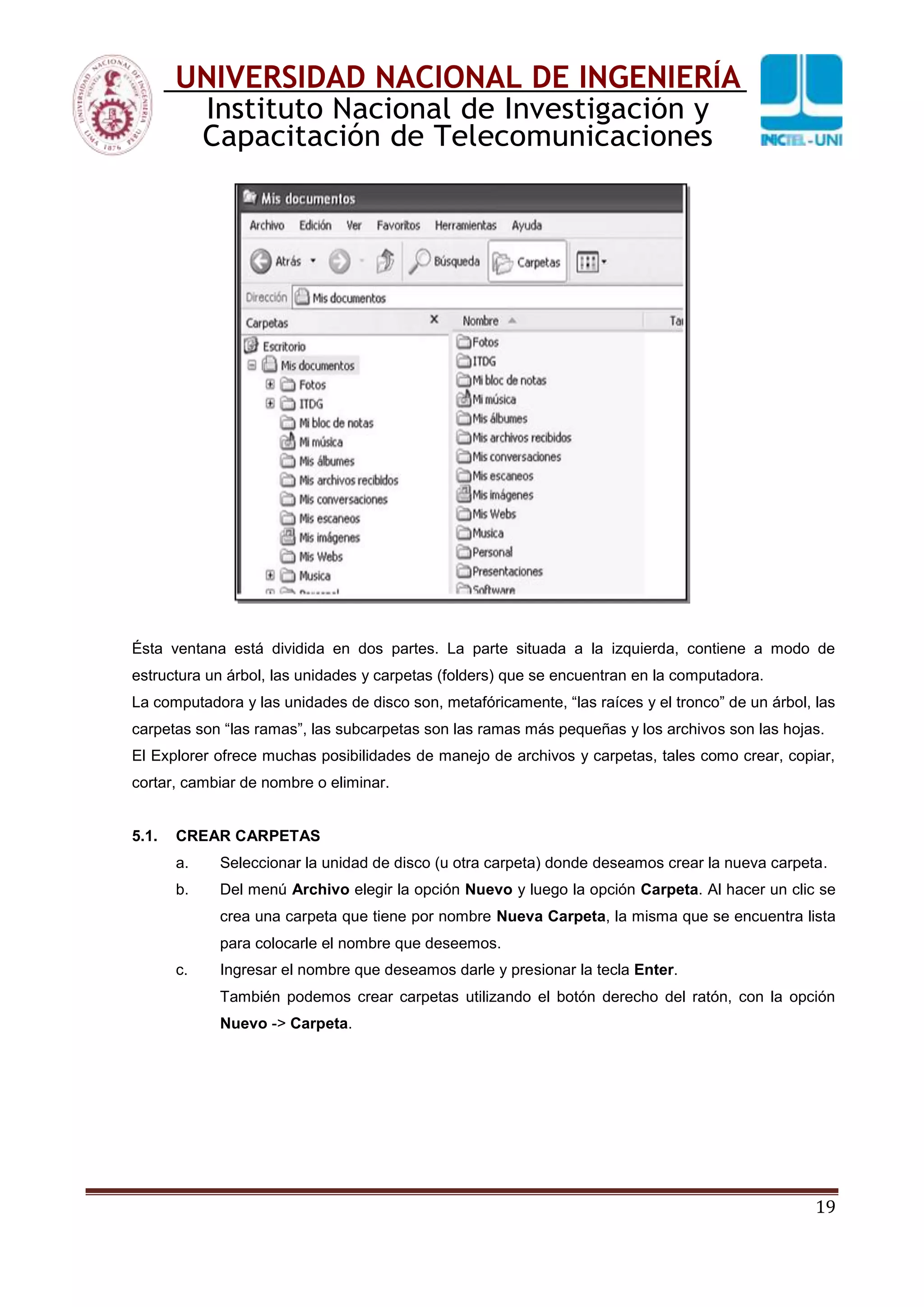 19
UNIVERSIDAD NACIONAL DE INGENIERÍA
Instituto Nacional de Investigación y
Capacitación de Telecomunicaciones
Ésta ventana está dividida en dos partes. La parte situada a la izquierda, contiene a modo de
estructura un árbol, las unidades y carpetas (folders) que se encuentran en la computadora.
La computadora y las unidades de disco son, metafóricamente, “las raíces y el tronco” de un árbol, las
carpetas son “las ramas”, las subcarpetas son las ramas más pequeñas y los archivos son las hojas.
El Explorer ofrece muchas posibilidades de manejo de archivos y carpetas, tales como crear, copiar,
cortar, cambiar de nombre o eliminar.
5.1. CREAR CARPETAS
a. Seleccionar la unidad de disco (u otra carpeta) donde deseamos crear la nueva carpeta.
b. Del menú Archivo elegir la opción Nuevo y luego la opción Carpeta. Al hacer un clic se
crea una carpeta que tiene por nombre Nueva Carpeta, la misma que se encuentra lista
para colocarle el nombre que deseemos.
c. Ingresar el nombre que deseamos darle y presionar la tecla Enter.
También podemos crear carpetas utilizando el botón derecho del ratón, con la opción
Nuevo -> Carpeta.
 