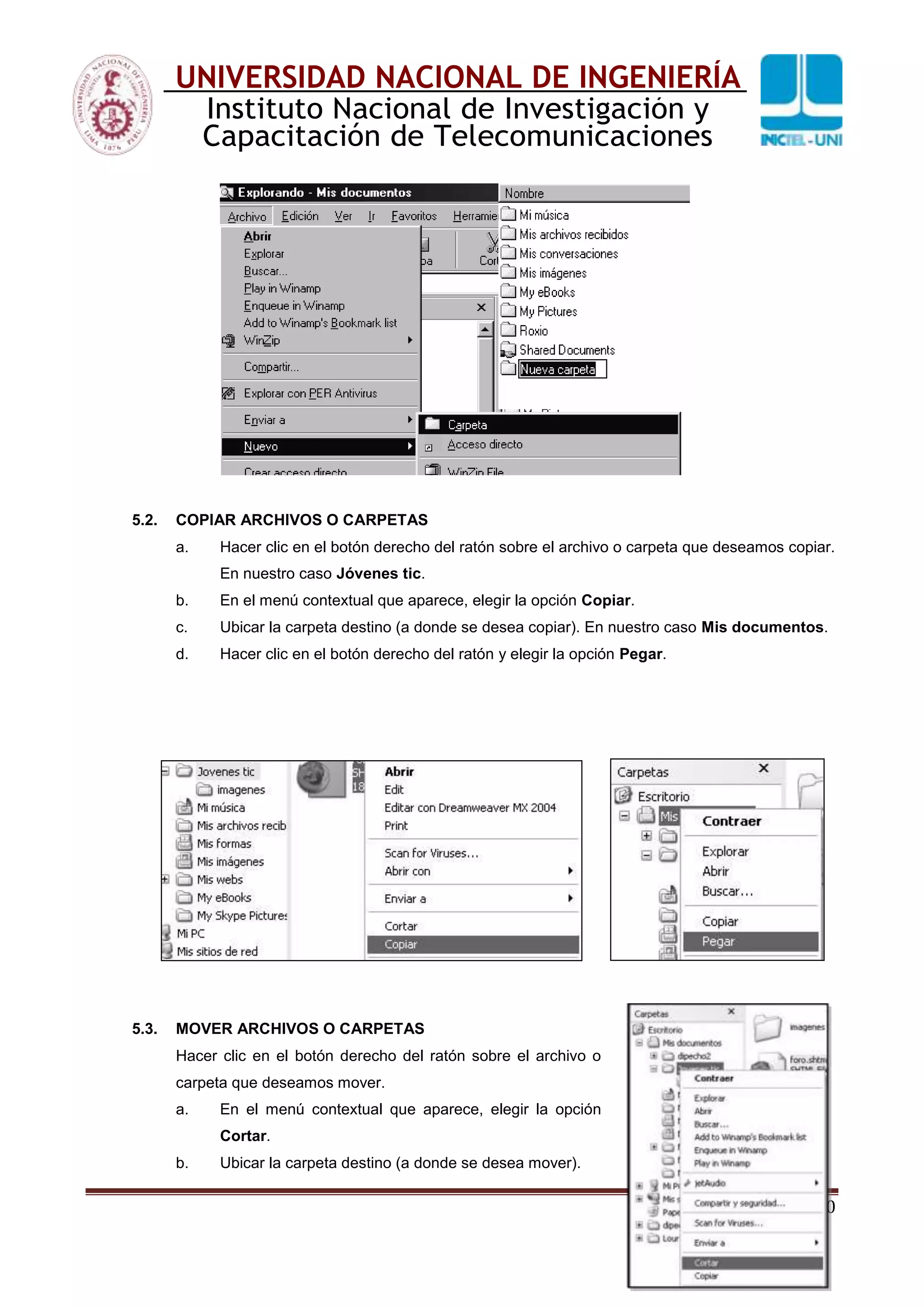 20
UNIVERSIDAD NACIONAL DE INGENIERÍA
Instituto Nacional de Investigación y
Capacitación de Telecomunicaciones
5.2. COPIAR ARCHIVOS O CARPETAS
a. Hacer clic en el botón derecho del ratón sobre el archivo o carpeta que deseamos copiar.
En nuestro caso Jóvenes tic.
b. En el menú contextual que aparece, elegir la opción Copiar.
c. Ubicar la carpeta destino (a donde se desea copiar). En nuestro caso Mis documentos.
d. Hacer clic en el botón derecho del ratón y elegir la opción Pegar.
5.3. MOVER ARCHIVOS O CARPETAS
Hacer clic en el botón derecho del ratón sobre el archivo o
carpeta que deseamos mover.
a. En el menú contextual que aparece, elegir la opción
Cortar.
b. Ubicar la carpeta destino (a donde se desea mover).
 