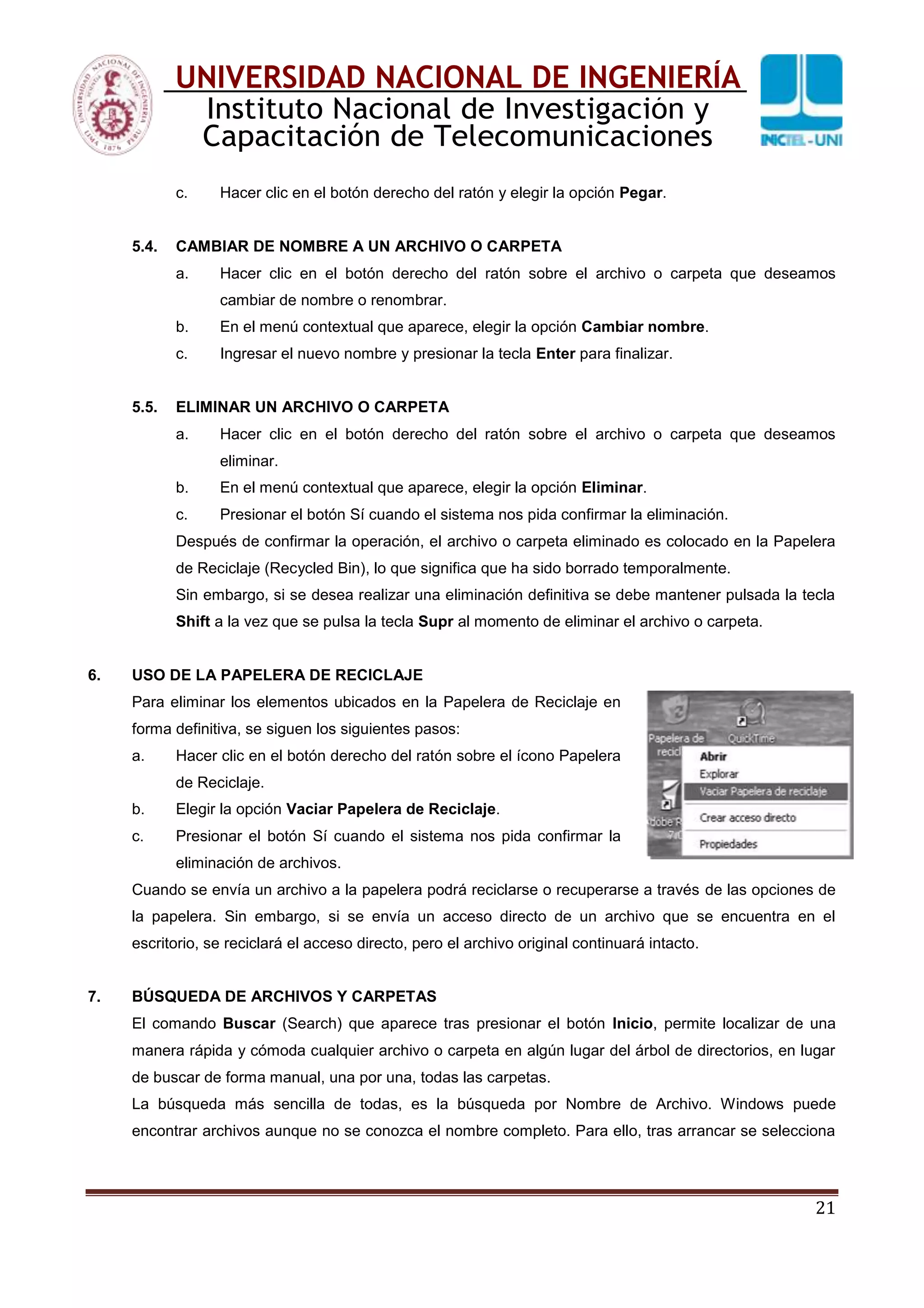 21
UNIVERSIDAD NACIONAL DE INGENIERÍA
Instituto Nacional de Investigación y
Capacitación de Telecomunicaciones
c. Hacer clic en el botón derecho del ratón y elegir la opción Pegar.
5.4. CAMBIAR DE NOMBRE A UN ARCHIVO O CARPETA
a. Hacer clic en el botón derecho del ratón sobre el archivo o carpeta que deseamos
cambiar de nombre o renombrar.
b. En el menú contextual que aparece, elegir la opción Cambiar nombre.
c. Ingresar el nuevo nombre y presionar la tecla Enter para finalizar.
5.5. ELIMINAR UN ARCHIVO O CARPETA
a. Hacer clic en el botón derecho del ratón sobre el archivo o carpeta que deseamos
eliminar.
b. En el menú contextual que aparece, elegir la opción Eliminar.
c. Presionar el botón Sí cuando el sistema nos pida confirmar la eliminación.
Después de confirmar la operación, el archivo o carpeta eliminado es colocado en la Papelera
de Reciclaje (Recycled Bin), lo que significa que ha sido borrado temporalmente.
Sin embargo, si se desea realizar una eliminación definitiva se debe mantener pulsada la tecla
Shift a la vez que se pulsa la tecla Supr al momento de eliminar el archivo o carpeta.
6. USO DE LA PAPELERA DE RECICLAJE
Para eliminar los elementos ubicados en la Papelera de Reciclaje en
forma definitiva, se siguen los siguientes pasos:
a. Hacer clic en el botón derecho del ratón sobre el ícono Papelera
de Reciclaje.
b. Elegir la opción Vaciar Papelera de Reciclaje.
c. Presionar el botón Sí cuando el sistema nos pida confirmar la
eliminación de archivos.
Cuando se envía un archivo a la papelera podrá reciclarse o recuperarse a través de las opciones de
la papelera. Sin embargo, si se envía un acceso directo de un archivo que se encuentra en el
escritorio, se reciclará el acceso directo, pero el archivo original continuará intacto.
7. BÚSQUEDA DE ARCHIVOS Y CARPETAS
El comando Buscar (Search) que aparece tras presionar el botón Inicio, permite localizar de una
manera rápida y cómoda cualquier archivo o carpeta en algún lugar del árbol de directorios, en lugar
de buscar de forma manual, una por una, todas las carpetas.
La búsqueda más sencilla de todas, es la búsqueda por Nombre de Archivo. Windows puede
encontrar archivos aunque no se conozca el nombre completo. Para ello, tras arrancar se selecciona
 