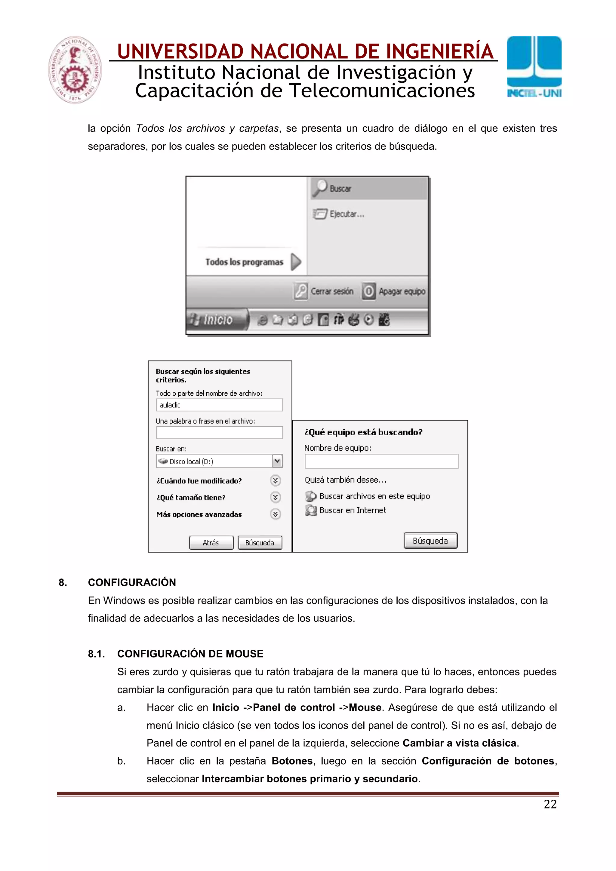 22
UNIVERSIDAD NACIONAL DE INGENIERÍA
Instituto Nacional de Investigación y
Capacitación de Telecomunicaciones
la opción Todos los archivos y carpetas, se presenta un cuadro de diálogo en el que existen tres
separadores, por los cuales se pueden establecer los criterios de búsqueda.
8. CONFIGURACIÓN
En Windows es posible realizar cambios en las configuraciones de los dispositivos instalados, con la
finalidad de adecuarlos a las necesidades de los usuarios.
8.1. CONFIGURACIÓN DE MOUSE
Si eres zurdo y quisieras que tu ratón trabajara de la manera que tú lo haces, entonces puedes
cambiar la configuración para que tu ratón también sea zurdo. Para lograrlo debes:
a. Hacer clic en Inicio ->Panel de control ->Mouse. Asegúrese de que está utilizando el
menú Inicio clásico (se ven todos los iconos del panel de control). Si no es así, debajo de
Panel de control en el panel de la izquierda, seleccione Cambiar a vista clásica.
b. Hacer clic en la pestaña Botones, luego en la sección Configuración de botones,
seleccionar Intercambiar botones primario y secundario.
 