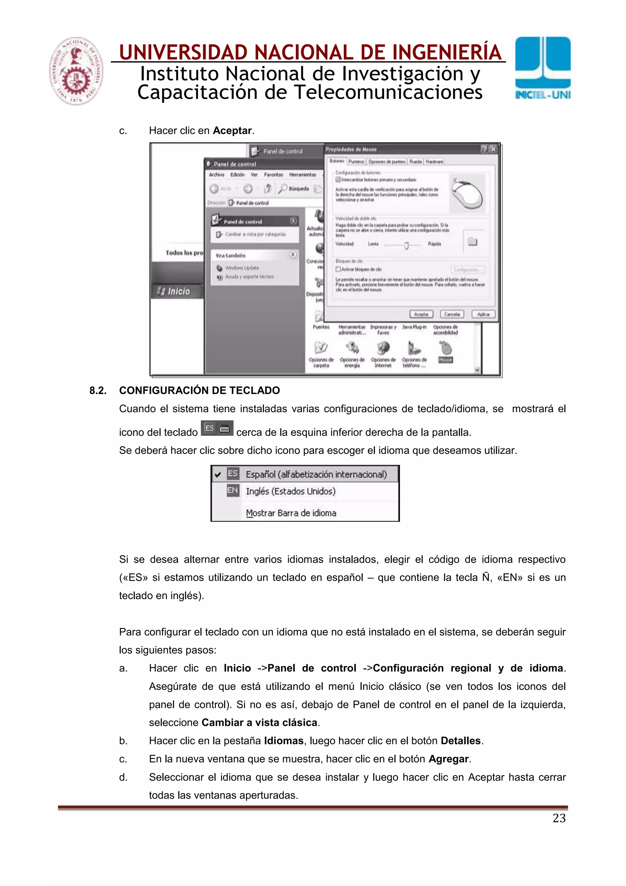 23
UNIVERSIDAD NACIONAL DE INGENIERÍA
Instituto Nacional de Investigación y
Capacitación de Telecomunicaciones
c. Hacer clic en Aceptar.
8.2. CONFIGURACIÓN DE TECLADO
Cuando el sistema tiene instaladas varias configuraciones de teclado/idioma, se mostrará el
icono del teclado cerca de la esquina inferior derecha de la pantalla.
Se deberá hacer clic sobre dicho icono para escoger el idioma que deseamos utilizar.
Si se desea alternar entre varios idiomas instalados, elegir el código de idioma respectivo
(«ES» si estamos utilizando un teclado en español – que contiene la tecla Ñ, «EN» si es un
teclado en inglés).
Para configurar el teclado con un idioma que no está instalado en el sistema, se deberán seguir
los siguientes pasos:
a. Hacer clic en Inicio ->Panel de control ->Configuración regional y de idioma.
Asegúrate de que está utilizando el menú Inicio clásico (se ven todos los iconos del
panel de control). Si no es así, debajo de Panel de control en el panel de la izquierda,
seleccione Cambiar a vista clásica.
b. Hacer clic en la pestaña Idiomas, luego hacer clic en el botón Detalles.
c. En la nueva ventana que se muestra, hacer clic en el botón Agregar.
d. Seleccionar el idioma que se desea instalar y luego hacer clic en Aceptar hasta cerrar
todas las ventanas aperturadas.
 