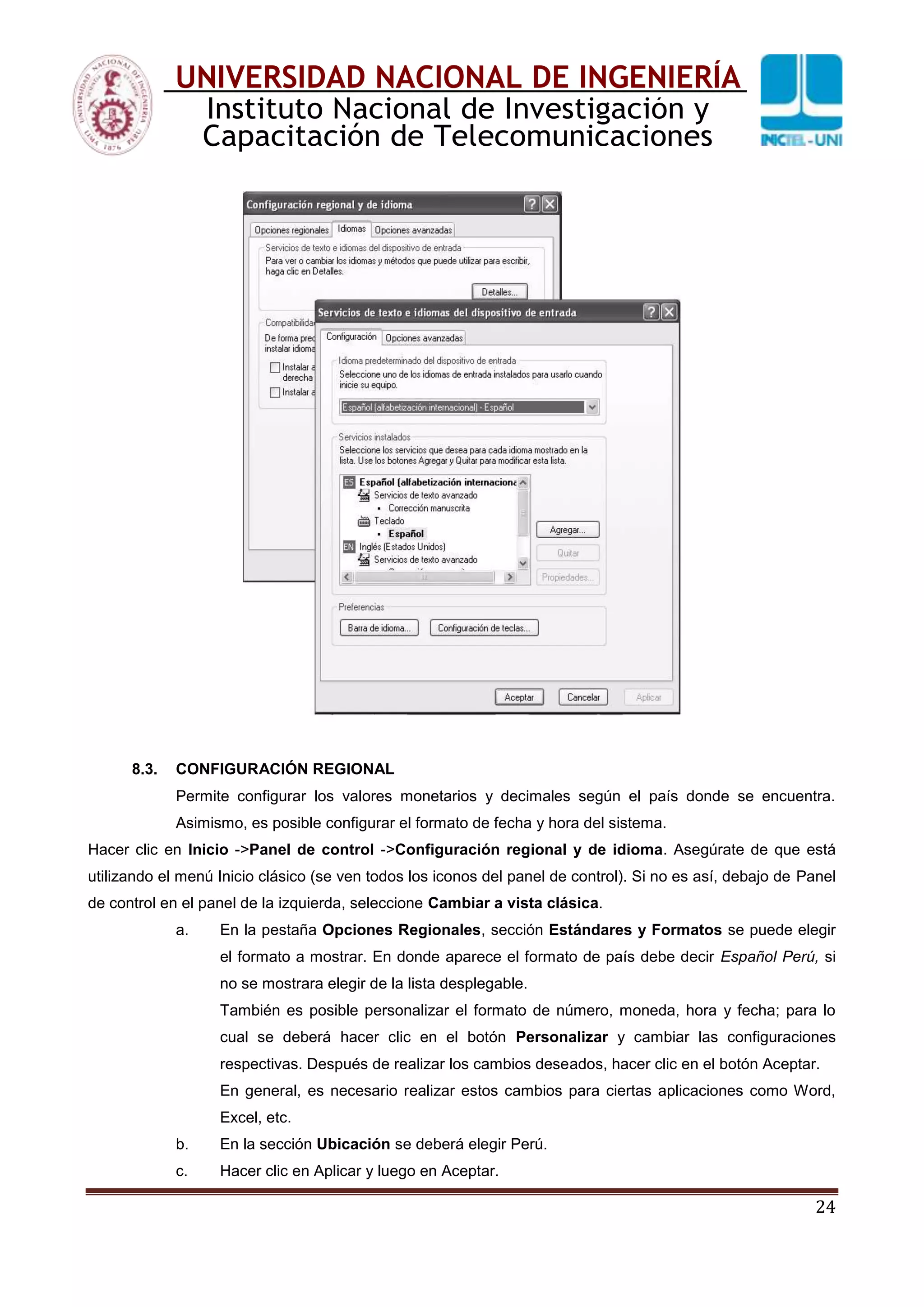 24
UNIVERSIDAD NACIONAL DE INGENIERÍA
Instituto Nacional de Investigación y
Capacitación de Telecomunicaciones
8.3. CONFIGURACIÓN REGIONAL
Permite configurar los valores monetarios y decimales según el país donde se encuentra.
Asimismo, es posible configurar el formato de fecha y hora del sistema.
Hacer clic en Inicio ->Panel de control ->Configuración regional y de idioma. Asegúrate de que está
utilizando el menú Inicio clásico (se ven todos los iconos del panel de control). Si no es así, debajo de Panel
de control en el panel de la izquierda, seleccione Cambiar a vista clásica.
a. En la pestaña Opciones Regionales, sección Estándares y Formatos se puede elegir
el formato a mostrar. En donde aparece el formato de país debe decir Español Perú, si
no se mostrara elegir de la lista desplegable.
También es posible personalizar el formato de número, moneda, hora y fecha; para lo
cual se deberá hacer clic en el botón Personalizar y cambiar las configuraciones
respectivas. Después de realizar los cambios deseados, hacer clic en el botón Aceptar.
En general, es necesario realizar estos cambios para ciertas aplicaciones como Word,
Excel, etc.
b. En la sección Ubicación se deberá elegir Perú.
c. Hacer clic en Aplicar y luego en Aceptar.
 