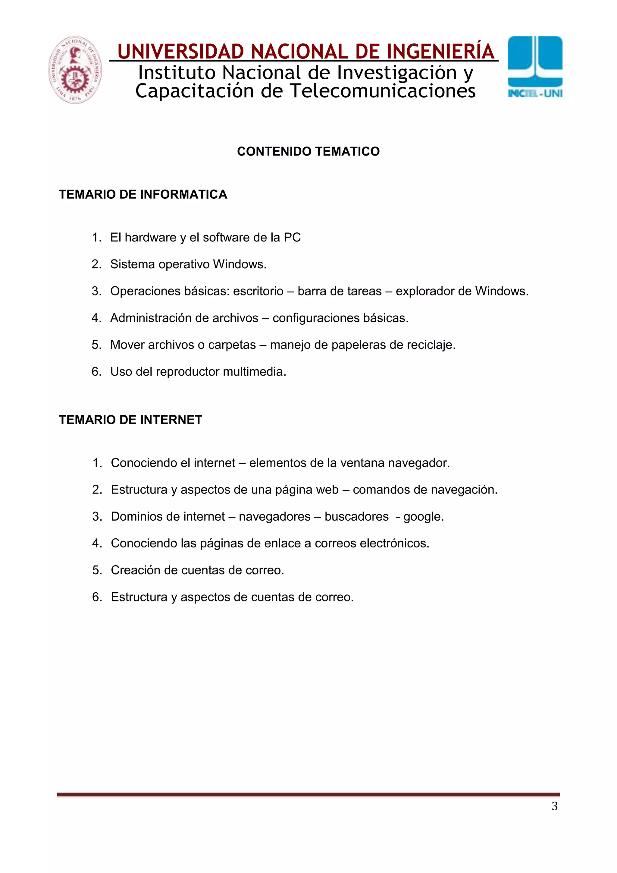 3
UNIVERSIDAD NACIONAL DE INGENIERÍA
Instituto Nacional de Investigación y
Capacitación de Telecomunicaciones
CONTENIDO TEMATICO
TEMARIO DE INFORMATICA
1. El hardware y el software de la PC
2. Sistema operativo Windows.
3. Operaciones básicas: escritorio – barra de tareas – explorador de Windows.
4. Administración de archivos – configuraciones básicas.
5. Mover archivos o carpetas – manejo de papeleras de reciclaje.
6. Uso del reproductor multimedia.
TEMARIO DE INTERNET
1. Conociendo el internet – elementos de la ventana navegador.
2. Estructura y aspectos de una página web – comandos de navegación.
3. Dominios de internet – navegadores – buscadores - google.
4. Conociendo las páginas de enlace a correos electrónicos.
5. Creación de cuentas de correo.
6. Estructura y aspectos de cuentas de correo.
 