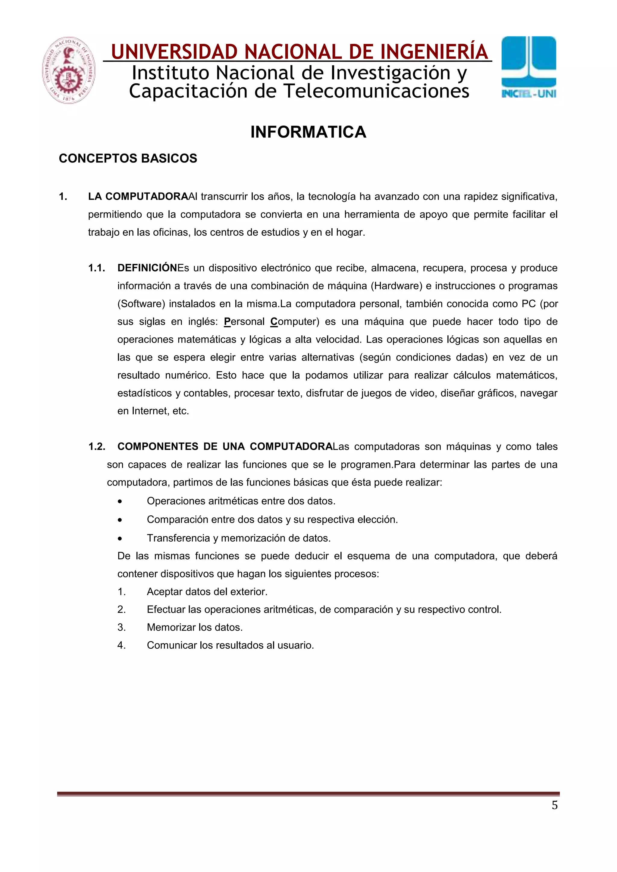 5
UNIVERSIDAD NACIONAL DE INGENIERÍA
Instituto Nacional de Investigación y
Capacitación de Telecomunicaciones
INFORMATICA
CONCEPTOS BASICOS
1. LA COMPUTADORAAl transcurrir los años, la tecnología ha avanzado con una rapidez significativa,
permitiendo que la computadora se convierta en una herramienta de apoyo que permite facilitar el
trabajo en las oficinas, los centros de estudios y en el hogar.
1.1. DEFINICIÓNEs un dispositivo electrónico que recibe, almacena, recupera, procesa y produce
información a través de una combinación de máquina (Hardware) e instrucciones o programas
(Software) instalados en la misma.La computadora personal, también conocida como PC (por
sus siglas en inglés: Personal Computer) es una máquina que puede hacer todo tipo de
operaciones matemáticas y lógicas a alta velocidad. Las operaciones lógicas son aquellas en
las que se espera elegir entre varias alternativas (según condiciones dadas) en vez de un
resultado numérico. Esto hace que la podamos utilizar para realizar cálculos matemáticos,
estadísticos y contables, procesar texto, disfrutar de juegos de video, diseñar gráficos, navegar
en Internet, etc.
1.2. COMPONENTES DE UNA COMPUTADORALas computadoras son máquinas y como tales
son capaces de realizar las funciones que se le programen.Para determinar las partes de una
computadora, partimos de las funciones básicas que ésta puede realizar:
Operaciones aritméticas entre dos datos.
Comparación entre dos datos y su respectiva elección.
Transferencia y memorización de datos.
De las mismas funciones se puede deducir el esquema de una computadora, que deberá
contener dispositivos que hagan los siguientes procesos:
1. Aceptar datos del exterior.
2. Efectuar las operaciones aritméticas, de comparación y su respectivo control.
3. Memorizar los datos.
4. Comunicar los resultados al usuario.
 