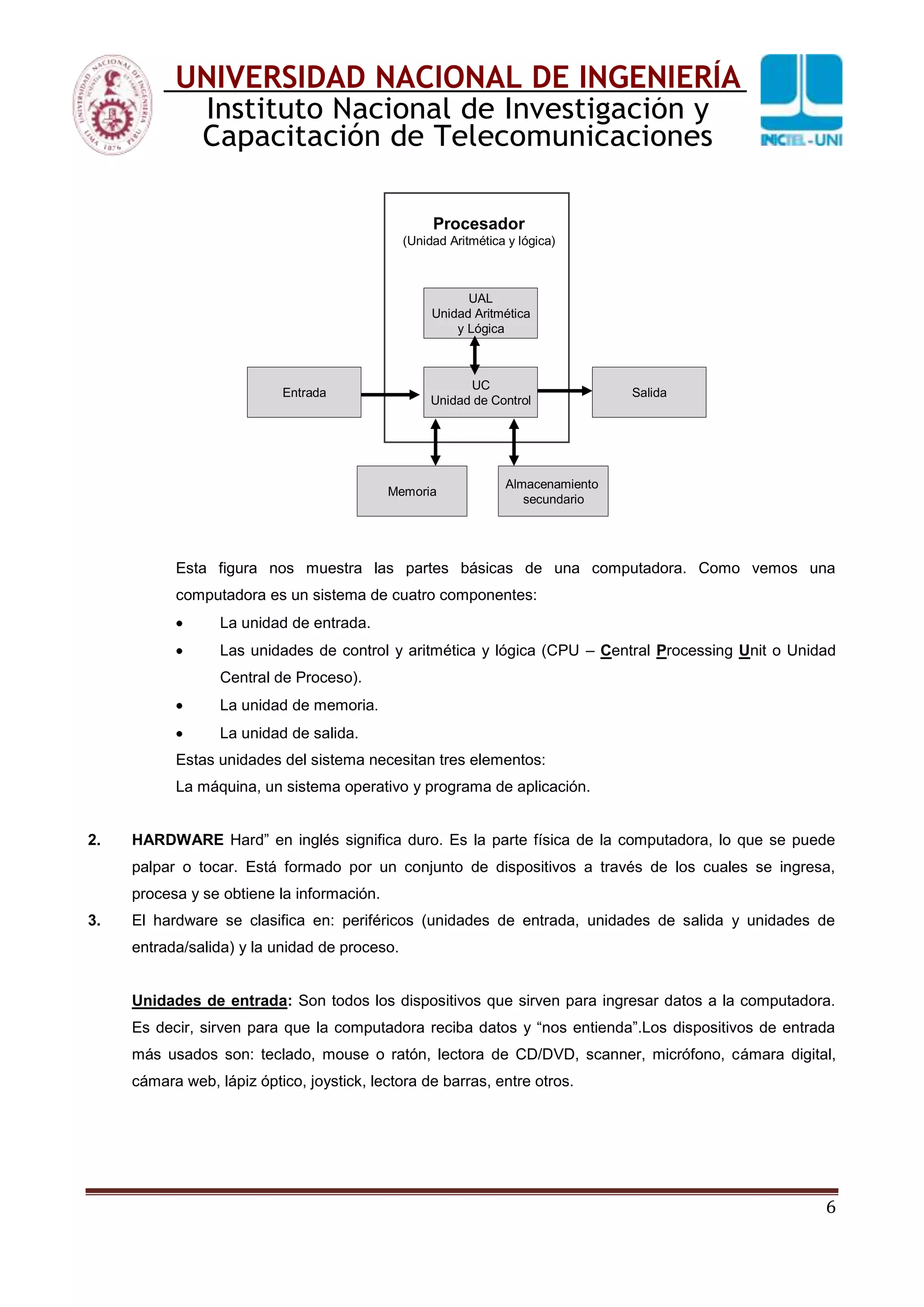 6
UNIVERSIDAD NACIONAL DE INGENIERÍA
Instituto Nacional de Investigación y
Capacitación de Telecomunicaciones
Memoria
Almacenamiento
secundario
Entrada Salida
Procesador
(Unidad Aritmética y lógica)
UAL
Unidad Aritmética
y Lógica
UC
Unidad de Control
Esta figura nos muestra las partes básicas de una computadora. Como vemos una
computadora es un sistema de cuatro componentes:
La unidad de entrada.
Las unidades de control y aritmética y lógica (CPU – Central Processing Unit o Unidad
Central de Proceso).
La unidad de memoria.
La unidad de salida.
Estas unidades del sistema necesitan tres elementos:
La máquina, un sistema operativo y programa de aplicación.
2. HARDWARE Hard” en inglés significa duro. Es la parte física de la computadora, lo que se puede
palpar o tocar. Está formado por un conjunto de dispositivos a través de los cuales se ingresa,
procesa y se obtiene la información.
3. El hardware se clasifica en: periféricos (unidades de entrada, unidades de salida y unidades de
entrada/salida) y la unidad de proceso.
Unidades de entrada: Son todos los dispositivos que sirven para ingresar datos a la computadora.
Es decir, sirven para que la computadora reciba datos y “nos entienda”.Los dispositivos de entrada
más usados son: teclado, mouse o ratón, lectora de CD/DVD, scanner, micrófono, cámara digital,
cámara web, lápiz óptico, joystick, lectora de barras, entre otros.
 