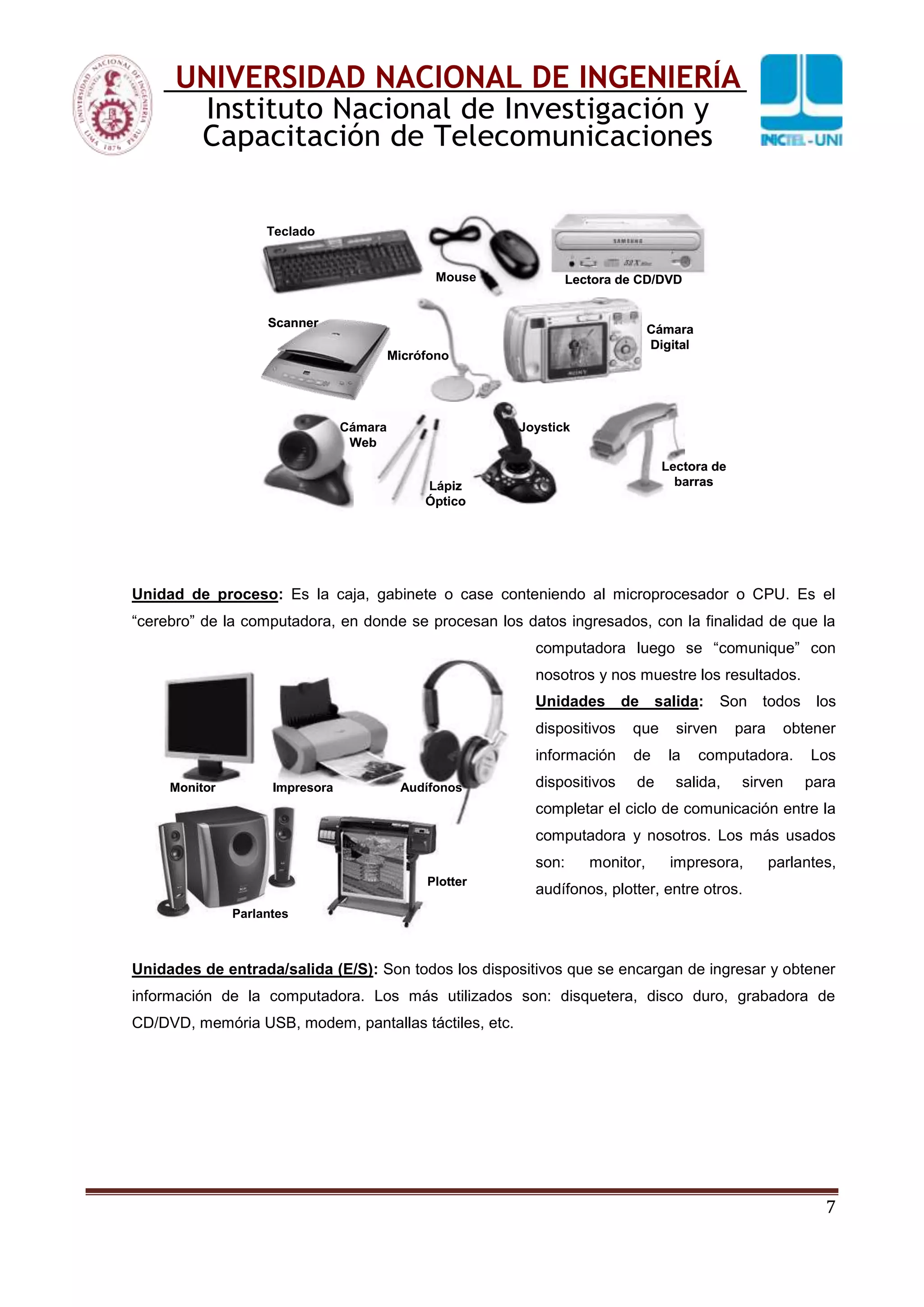 7
UNIVERSIDAD NACIONAL DE INGENIERÍA
Instituto Nacional de Investigación y
Capacitación de Telecomunicaciones
Unidad de proceso: Es la caja, gabinete o case conteniendo al microprocesador o CPU. Es el
“cerebro” de la computadora, en donde se procesan los datos ingresados, con la finalidad de que la
computadora luego se “comunique” con
nosotros y nos muestre los resultados.
Unidades de salida: Son todos los
dispositivos que sirven para obtener
información de la computadora. Los
dispositivos de salida, sirven para
completar el ciclo de comunicación entre la
computadora y nosotros. Los más usados
son: monitor, impresora, parlantes,
audífonos, plotter, entre otros.
Unidades de entrada/salida (E/S): Son todos los dispositivos que se encargan de ingresar y obtener
información de la computadora. Los más utilizados son: disquetera, disco duro, grabadora de
CD/DVD, memória USB, modem, pantallas táctiles, etc.
Teclado
Mouse Lectora de CD/DVD
Scanner
Micrófono
Cámara
Digital
Cámara
Web
Lápiz
Óptico
Joystick
Lectora de
barras
Teclado
Mouse Lectora de CD/DVD
Scanner
Micrófono
Cámara
Digital
Cámara
Web
Lápiz
Óptico
Joystick
Lectora de
barras
Monitor Impresora
Parlantes
Plotter
AudífonosMonitor Impresora
Parlantes
Plotter
Audífonos
 