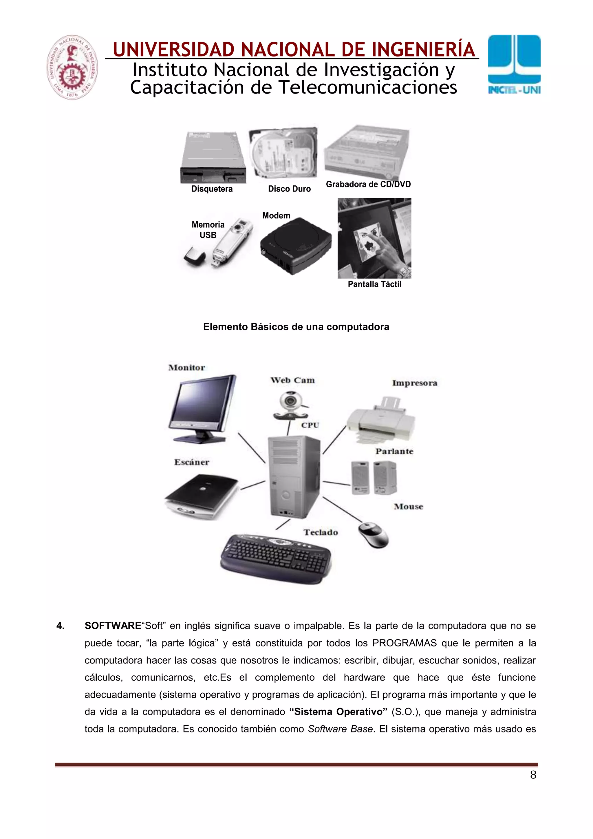 8
UNIVERSIDAD NACIONAL DE INGENIERÍA
Instituto Nacional de Investigación y
Capacitación de Telecomunicaciones
Disquetera Disco Duro
Grabadora de CD/DVD
Memoria
USB
Modem
Pantalla Táctil
Disquetera Disco Duro
Grabadora de CD/DVD
Memoria
USB
Modem
Pantalla Táctil
Elemento Básicos de una computadora
4. SOFTWARE“Soft” en inglés significa suave o impalpable. Es la parte de la computadora que no se
puede tocar, “la parte lógica” y está constituida por todos los PROGRAMAS que le permiten a la
computadora hacer las cosas que nosotros le indicamos: escribir, dibujar, escuchar sonidos, realizar
cálculos, comunicarnos, etc.Es el complemento del hardware que hace que éste funcione
adecuadamente (sistema operativo y programas de aplicación). El programa más importante y que le
da vida a la computadora es el denominado “Sistema Operativo” (S.O.), que maneja y administra
toda la computadora. Es conocido también como Software Base. El sistema operativo más usado es
 
