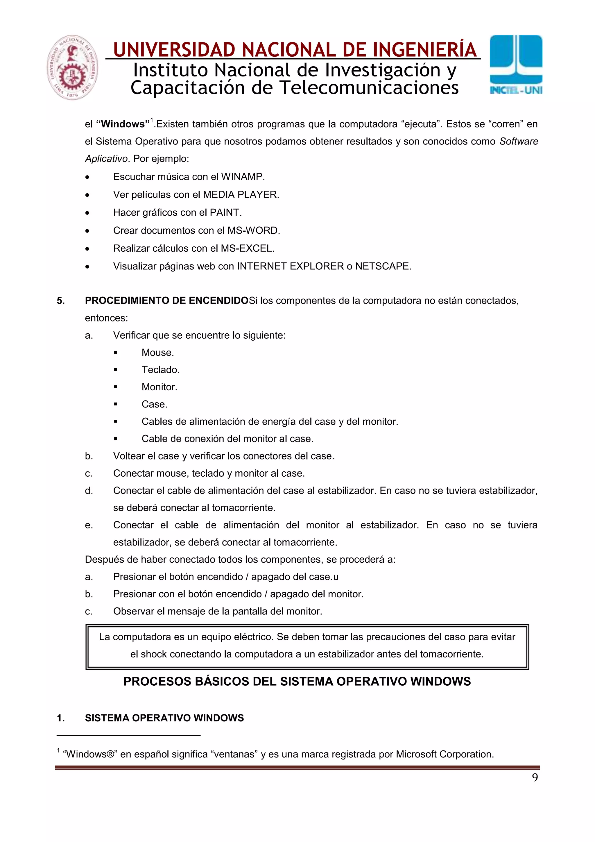 9
UNIVERSIDAD NACIONAL DE INGENIERÍA
Instituto Nacional de Investigación y
Capacitación de Telecomunicaciones
el “Windows”
1
.Existen también otros programas que la computadora “ejecuta”. Estos se “corren” en
el Sistema Operativo para que nosotros podamos obtener resultados y son conocidos como Software
Aplicativo. Por ejemplo:
Escuchar música con el WINAMP.
Ver películas con el MEDIA PLAYER.
Hacer gráficos con el PAINT.
Crear documentos con el MS-WORD.
Realizar cálculos con el MS-EXCEL.
Visualizar páginas web con INTERNET EXPLORER o NETSCAPE.
5. PROCEDIMIENTO DE ENCENDIDOSi los componentes de la computadora no están conectados,
entonces:
a. Verificar que se encuentre lo siguiente:
 Mouse.
 Teclado.
 Monitor.
 Case.
 Cables de alimentación de energía del case y del monitor.
 Cable de conexión del monitor al case.
b. Voltear el case y verificar los conectores del case.
c. Conectar mouse, teclado y monitor al case.
d. Conectar el cable de alimentación del case al estabilizador. En caso no se tuviera estabilizador,
se deberá conectar al tomacorriente.
e. Conectar el cable de alimentación del monitor al estabilizador. En caso no se tuviera
estabilizador, se deberá conectar al tomacorriente.
Después de haber conectado todos los componentes, se procederá a:
a. Presionar el botón encendido / apagado del case.u
b. Presionar con el botón encendido / apagado del monitor.
c. Observar el mensaje de la pantalla del monitor.
PROCESOS BÁSICOS DEL SISTEMA OPERATIVO WINDOWS
1. SISTEMA OPERATIVO WINDOWS
1
“Windows®” en español significa “ventanas” y es una marca registrada por Microsoft Corporation.
La computadora es un equipo eléctrico. Se deben tomar las precauciones del caso para evitar
el shock conectando la computadora a un estabilizador antes del tomacorriente.
 