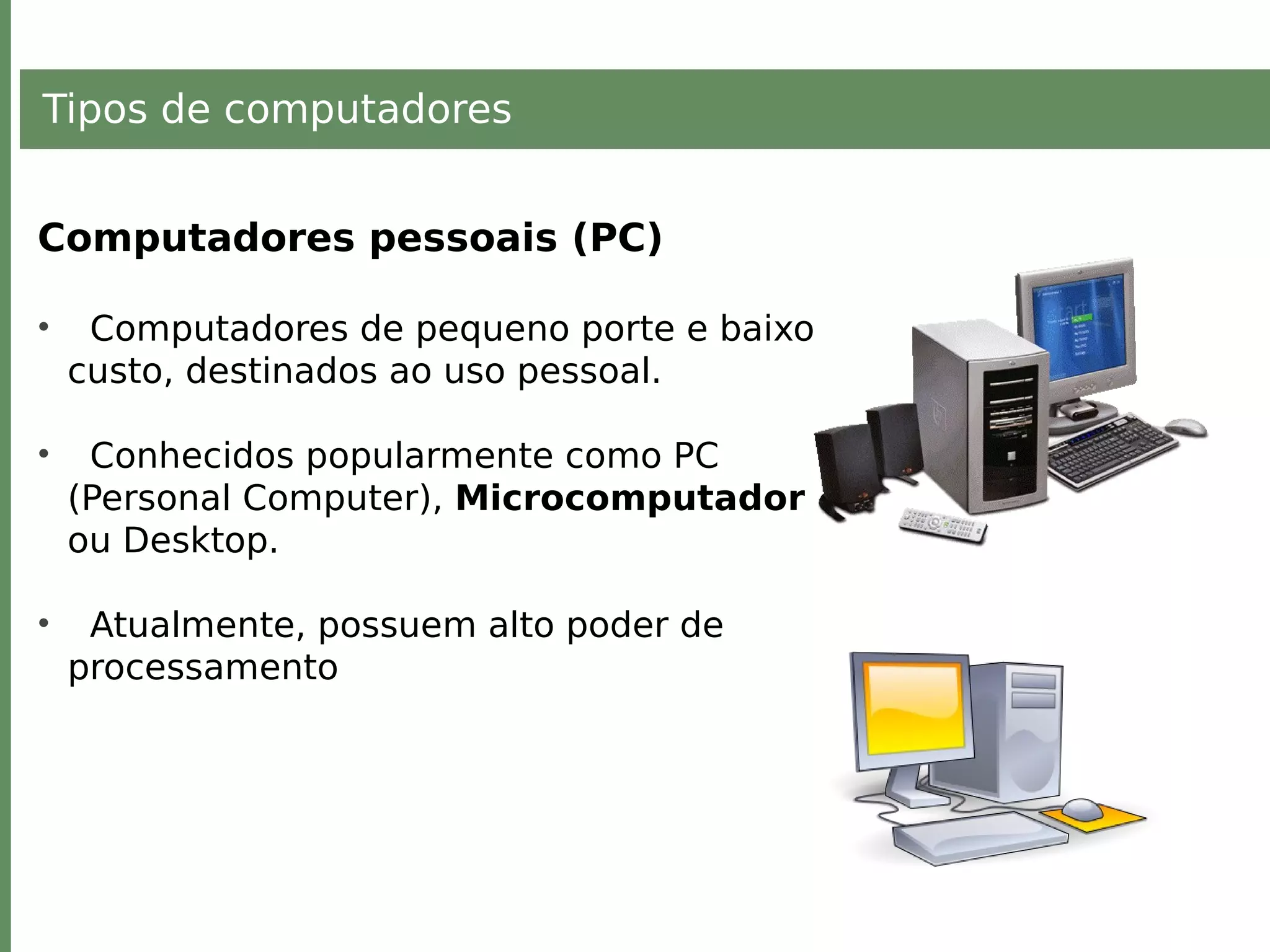 Tipos de computadores
Computadores pessoais (PC)
• Computadores de pequeno porte e baixo
custo, destinados ao uso pessoal.
• Conhecidos popularmente como PC
(Personal Computer), Microcomputador
ou Desktop.
• Atualmente, possuem alto poder de
processamento
 