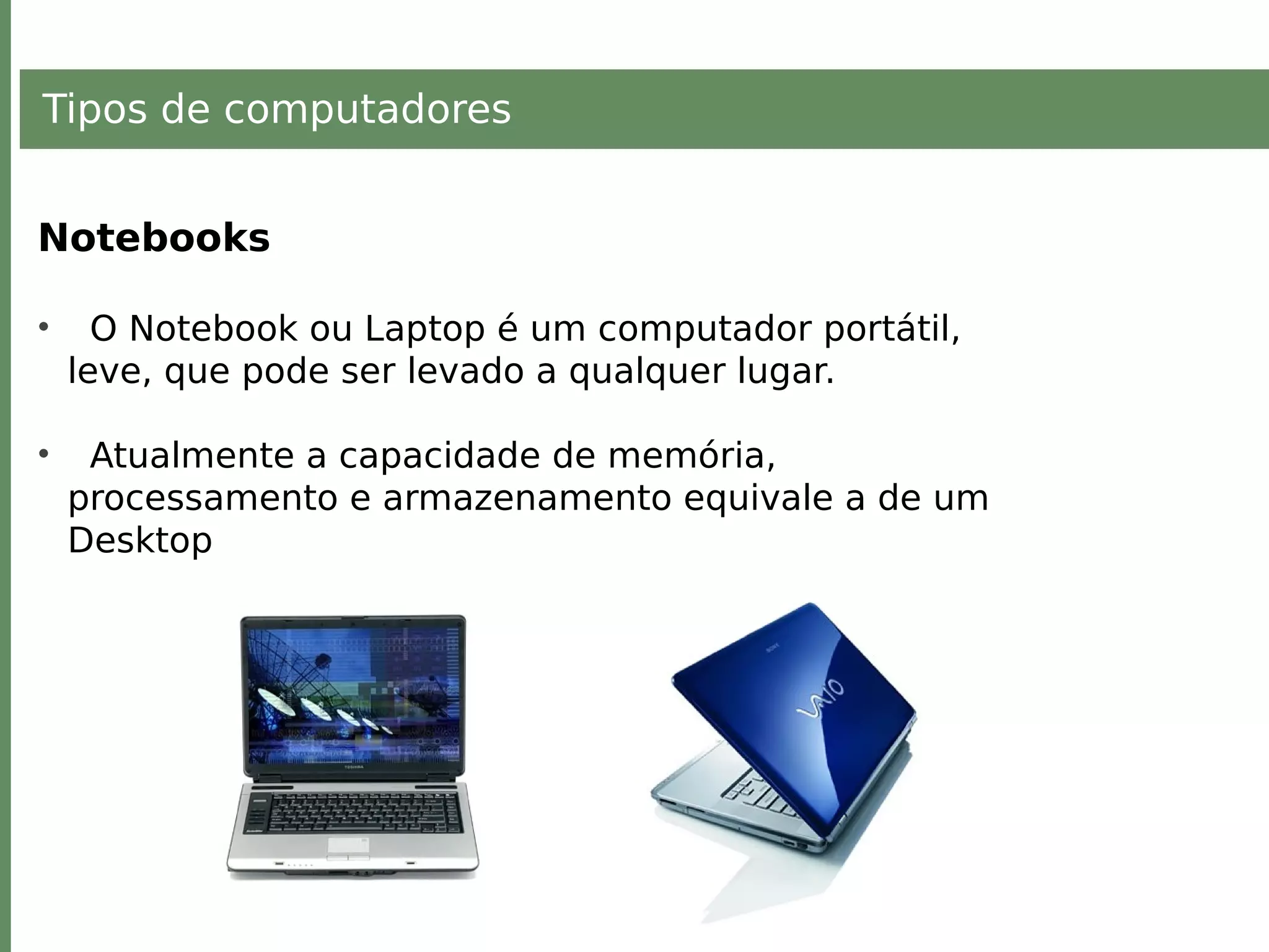 Tipos de computadores
Notebooks
• O Notebook ou Laptop é um computador portátil,
leve, que pode ser levado a qualquer lugar.
• Atualmente a capacidade de memória,
processamento e armazenamento equivale a de um
Desktop
 
