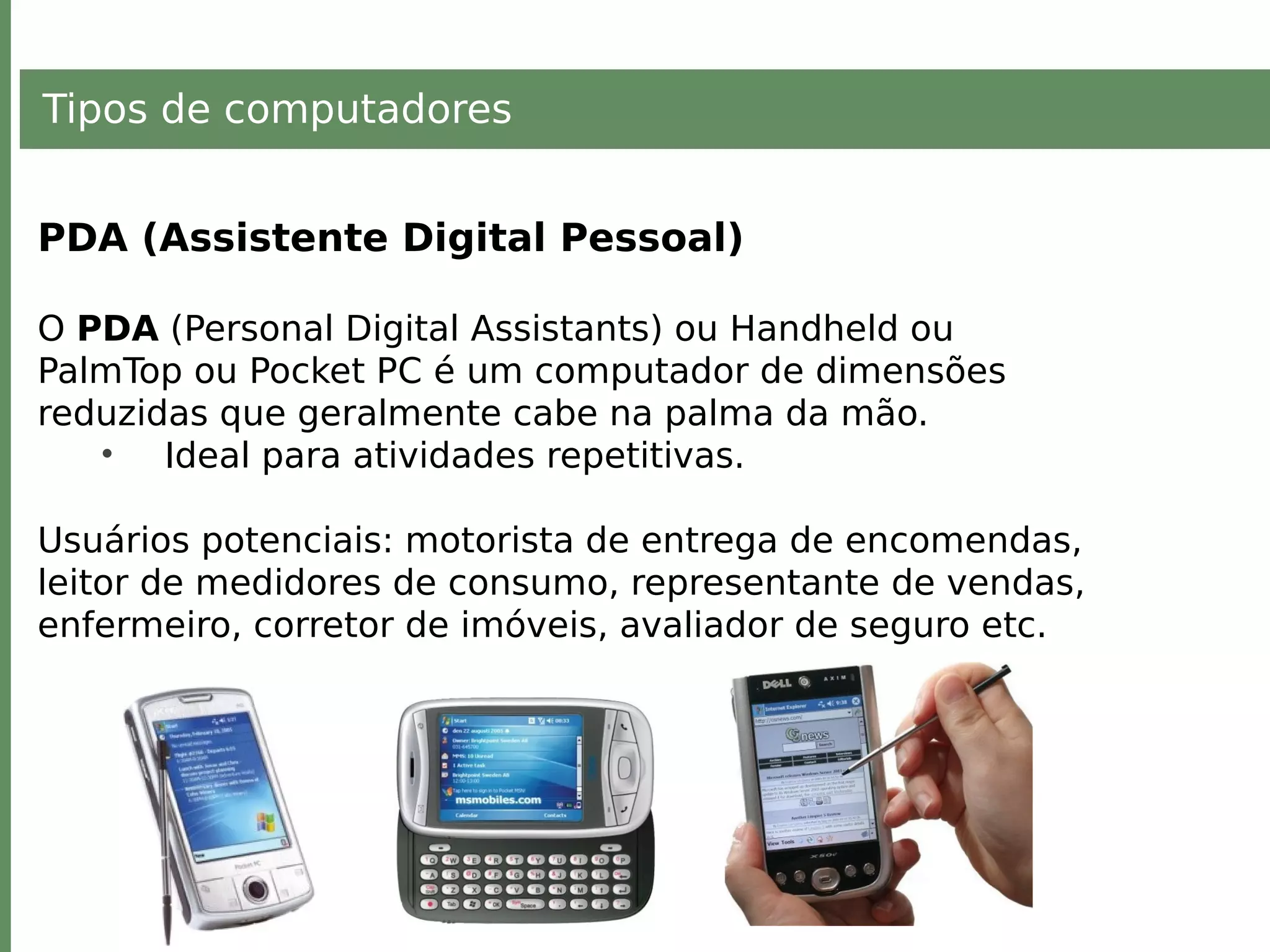 Tipos de computadores
PDA (Assistente Digital Pessoal)
O PDA (Personal Digital Assistants) ou Handheld ou
PalmTop ou Pocket PC é um computador de dimensões
reduzidas que geralmente cabe na palma da mão.
• Ideal para atividades repetitivas.
Usuários potenciais: motorista de entrega de encomendas,
leitor de medidores de consumo, representante de vendas,
enfermeiro, corretor de imóveis, avaliador de seguro etc.
 