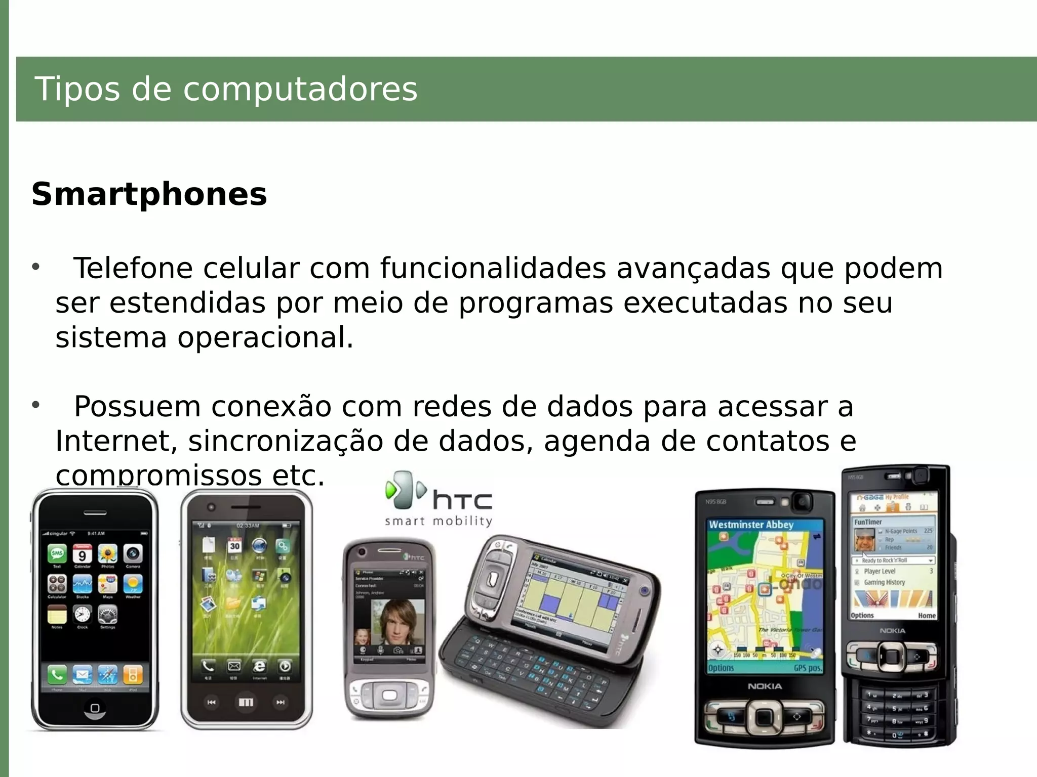 Tipos de computadores
Smartphones
• Telefone celular com funcionalidades avançadas que podem
ser estendidas por meio de programas executadas no seu
sistema operacional.
• Possuem conexão com redes de dados para acessar a
Internet, sincronização de dados, agenda de contatos e
compromissos etc.
 