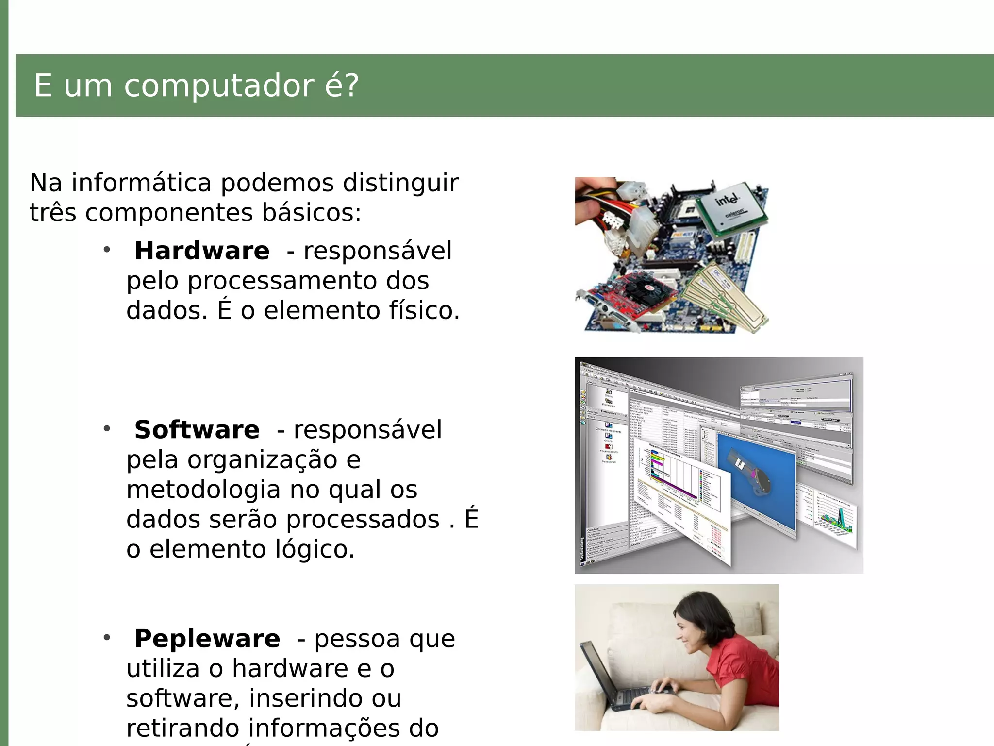 E um computador é?
Na informática podemos distinguir
três componentes básicos:
• Hardware - responsável
pelo processamento dos
dados. É o elemento físico.
• Software - responsável
pela organização e
metodologia no qual os
dados serão processados . É
o elemento lógico.
• Pepleware - pessoa que
utiliza o hardware e o
software, inserindo ou
retirando informações do
 