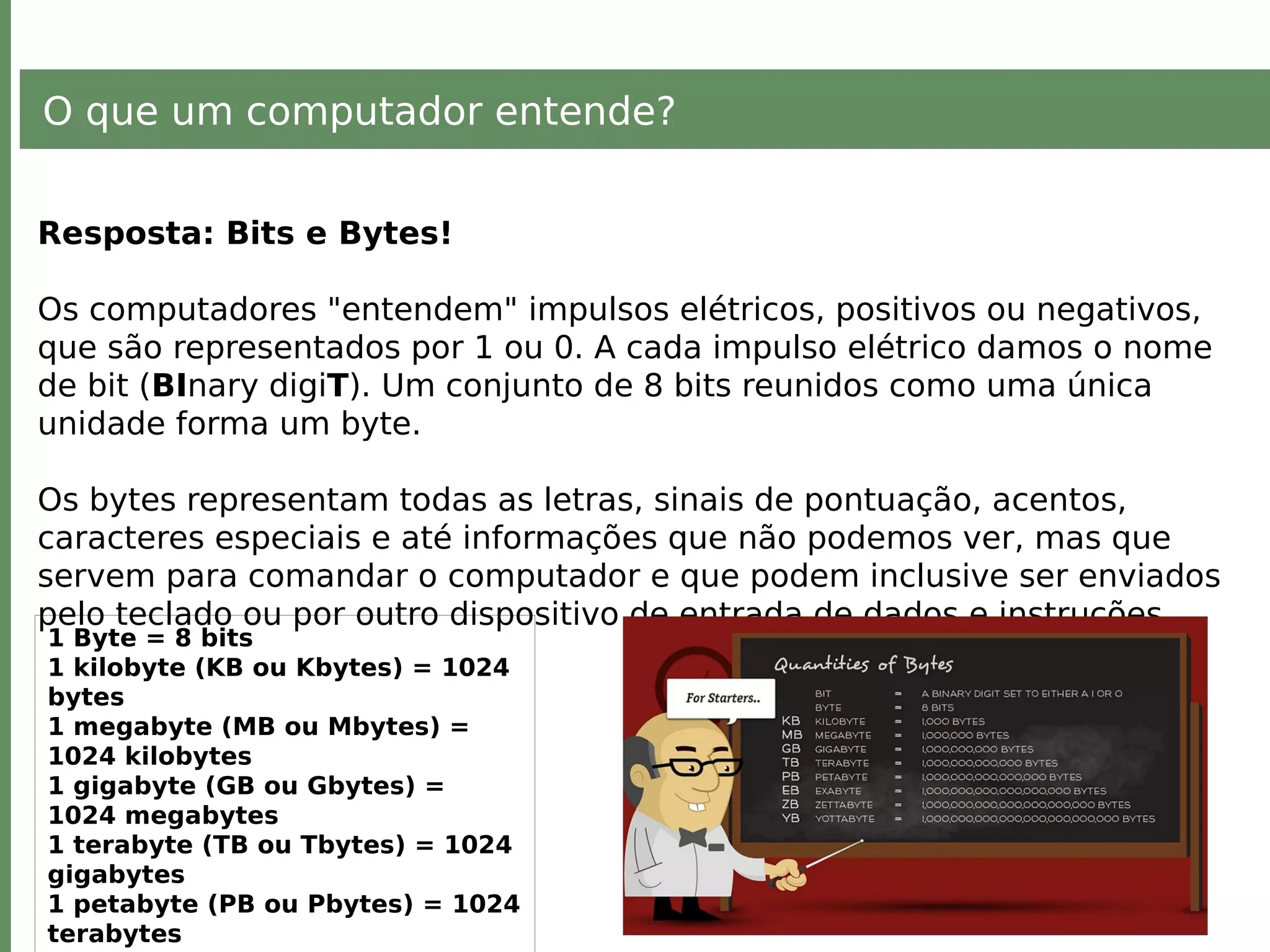 O que um computador entende?
Resposta: Bits e Bytes!
Os computadores "entendem" impulsos elétricos, positivos ou negativos,
que são representados por 1 ou 0. A cada impulso elétrico damos o nome
de bit (BInary digiT). Um conjunto de 8 bits reunidos como uma única
unidade forma um byte.
Os bytes representam todas as letras, sinais de pontuação, acentos,
caracteres especiais e até informações que não podemos ver, mas que
servem para comandar o computador e que podem inclusive ser enviados
pelo teclado ou por outro dispositivo de entrada de dados e instruções.
1 Byte = 8 bits
1 kilobyte (KB ou Kbytes) = 1024
bytes
1 megabyte (MB ou Mbytes) =
1024 kilobytes
1 gigabyte (GB ou Gbytes) =
1024 megabytes
1 terabyte (TB ou Tbytes) = 1024
gigabytes
1 petabyte (PB ou Pbytes) = 1024
terabytes
 