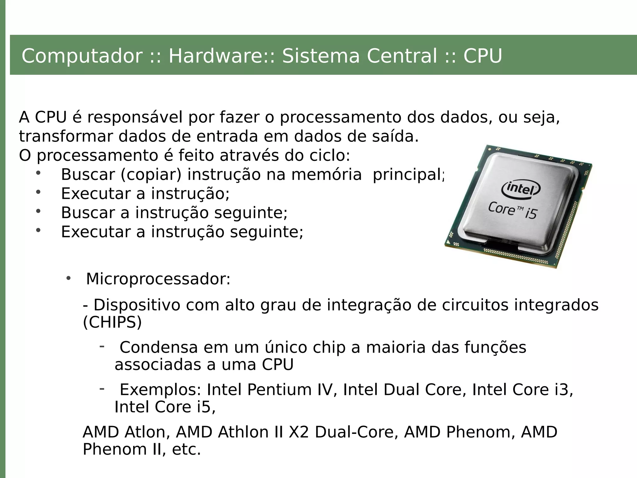 Computador :: Hardware:: Sistema Central :: CPU
A CPU é responsável por fazer o processamento dos dados, ou seja,
transformar dados de entrada em dados de saída.
O processamento é feito através do ciclo:
• Buscar (copiar) instrução na memória principal;
• Executar a instrução;
• Buscar a instrução seguinte;
• Executar a instrução seguinte;
• Microprocessador:
- Dispositivo com alto grau de integração de circuitos integrados
(CHIPS)
- Condensa em um único chip a maioria das funções
associadas a uma CPU
- Exemplos: Intel Pentium IV, Intel Dual Core, Intel Core i3,
Intel Core i5,
AMD Atlon, AMD Athlon II X2 Dual-Core, AMD Phenom, AMD
Phenom II, etc.
 