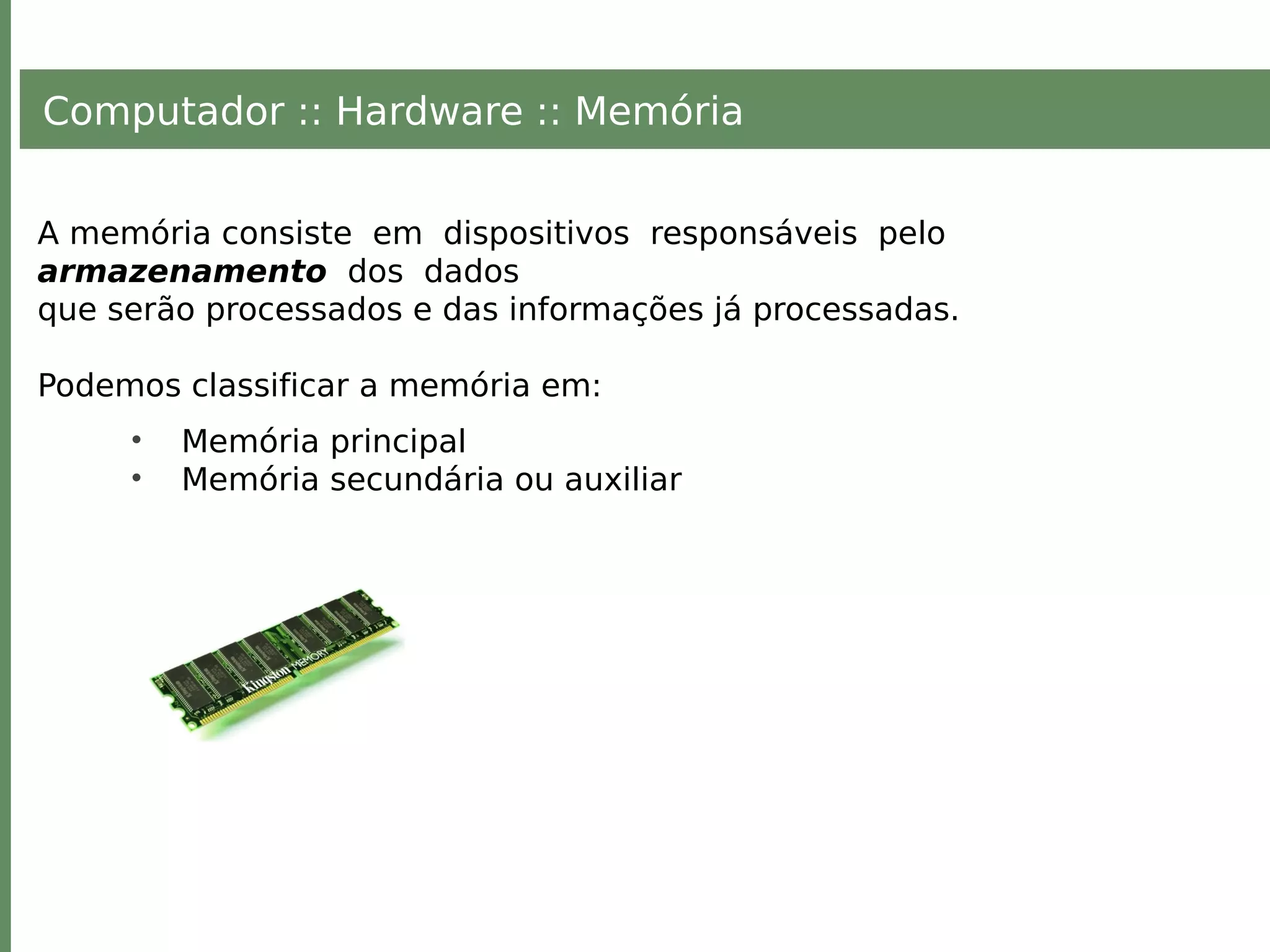 Computador :: Hardware :: Memória
A memória consiste em dispositivos responsáveis pelo
armazenamento dos dados
que serão processados e das informações já processadas.
Podemos classificar a memória em:
• Memória principal
• Memória secundária ou auxiliar
 
