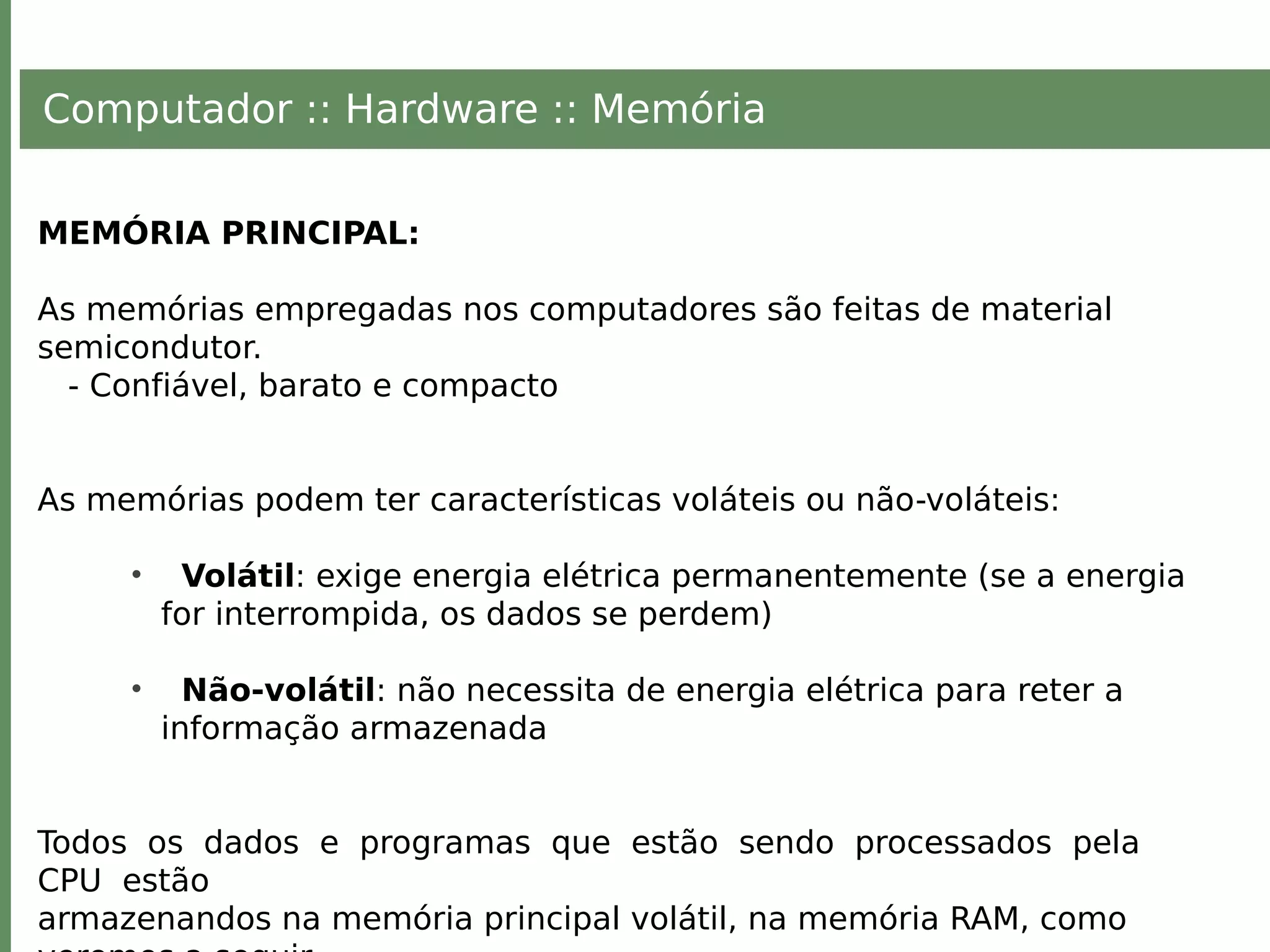 Computador :: Hardware :: Memória
MEMÓRIA PRINCIPAL:
As memórias empregadas nos computadores são feitas de material
semicondutor.
- Confiável, barato e compacto
As memórias podem ter características voláteis ou não-voláteis:
• Volátil: exige energia elétrica permanentemente (se a energia
for interrompida, os dados se perdem)
• Não-volátil: não necessita de energia elétrica para reter a
informação armazenada
Todos os dados e programas que estão sendo processados pela
CPU estão
armazenandos na memória principal volátil, na memória RAM, como
 