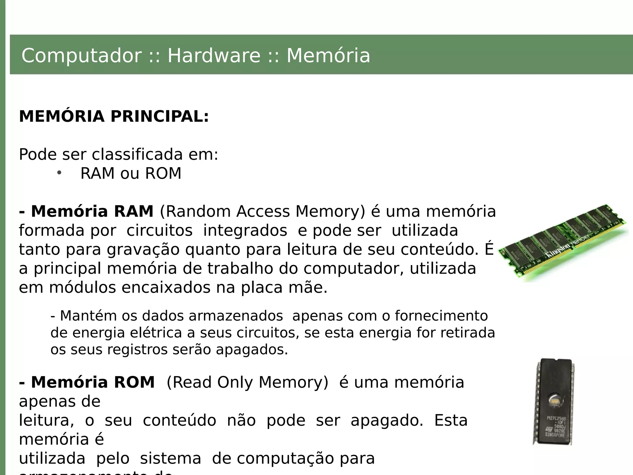 Computador :: Hardware :: Memória
MEMÓRIA PRINCIPAL:
Pode ser classificada em:
• RAM ou ROM
- Memória RAM (Random Access Memory) é uma memória
formada por circuitos integrados e pode ser utilizada
tanto para gravação quanto para leitura de seu conteúdo. É
a principal memória de trabalho do computador, utilizada
em módulos encaixados na placa mãe.
- Mantém os dados armazenados apenas com o fornecimento
de energia elétrica a seus circuitos, se esta energia for retirada
os seus registros serão apagados.
- Memória ROM (Read Only Memory) é uma memória
apenas de
leitura, o seu conteúdo não pode ser apagado. Esta
memória é
utilizada pelo sistema de computação para
 