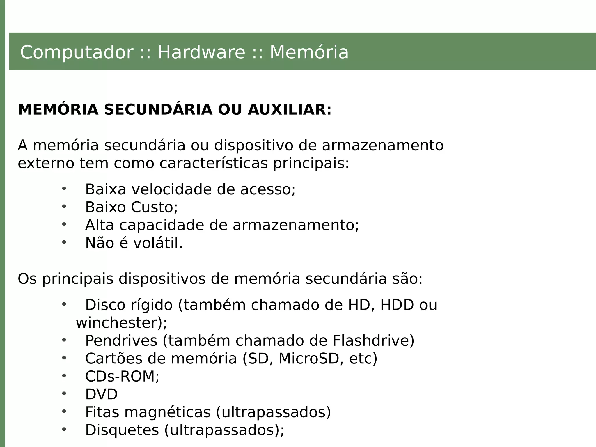 Computador :: Hardware :: Memória
MEMÓRIA SECUNDÁRIA OU AUXILIAR:
A memória secundária ou dispositivo de armazenamento
externo tem como características principais:
• Baixa velocidade de acesso;
• Baixo Custo;
• Alta capacidade de armazenamento;
• Não é volátil.
Os principais dispositivos de memória secundária são:
• Disco rígido (também chamado de HD, HDD ou
winchester);
• Pendrives (também chamado de Flashdrive)
• Cartões de memória (SD, MicroSD, etc)
• CDs-ROM;
• DVD
• Fitas magnéticas (ultrapassados)
• Disquetes (ultrapassados);
 